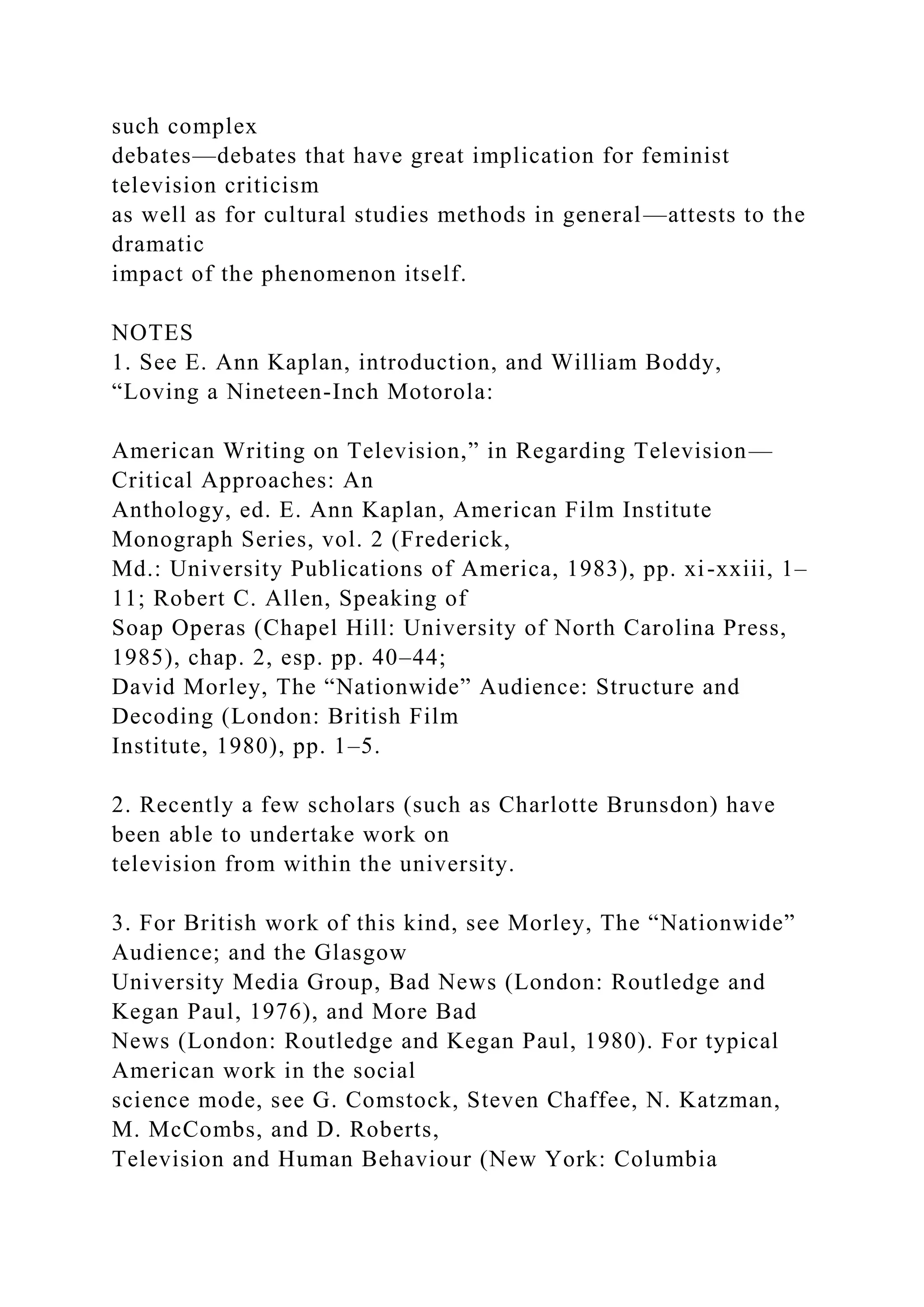 such complex
debates—debates that have great implication for feminist
television criticism
as well as for cultural studies methods in general—attests to the
dramatic
impact of the phenomenon itself.
NOTES
1. See E. Ann Kaplan, introduction, and William Boddy,
“Loving a Nineteen-Inch Motorola:
American Writing on Television,” in Regarding Television—
Critical Approaches: An
Anthology, ed. E. Ann Kaplan, American Film Institute
Monograph Series, vol. 2 (Frederick,
Md.: University Publications of America, 1983), pp. xi-xxiii, 1–
11; Robert C. Allen, Speaking of
Soap Operas (Chapel Hill: University of North Carolina Press,
1985), chap. 2, esp. pp. 40–44;
David Morley, The “Nationwide” Audience: Structure and
Decoding (London: British Film
Institute, 1980), pp. 1–5.
2. Recently a few scholars (such as Charlotte Brunsdon) have
been able to undertake work on
television from within the university.
3. For British work of this kind, see Morley, The “Nationwide”
Audience; and the Glasgow
University Media Group, Bad News (London: Routledge and
Kegan Paul, 1976), and More Bad
News (London: Routledge and Kegan Paul, 1980). For typical
American work in the social
science mode, see G. Comstock, Steven Chaffee, N. Katzman,
M. McCombs, and D. Roberts,
Television and Human Behaviour (New York: Columbia
 
