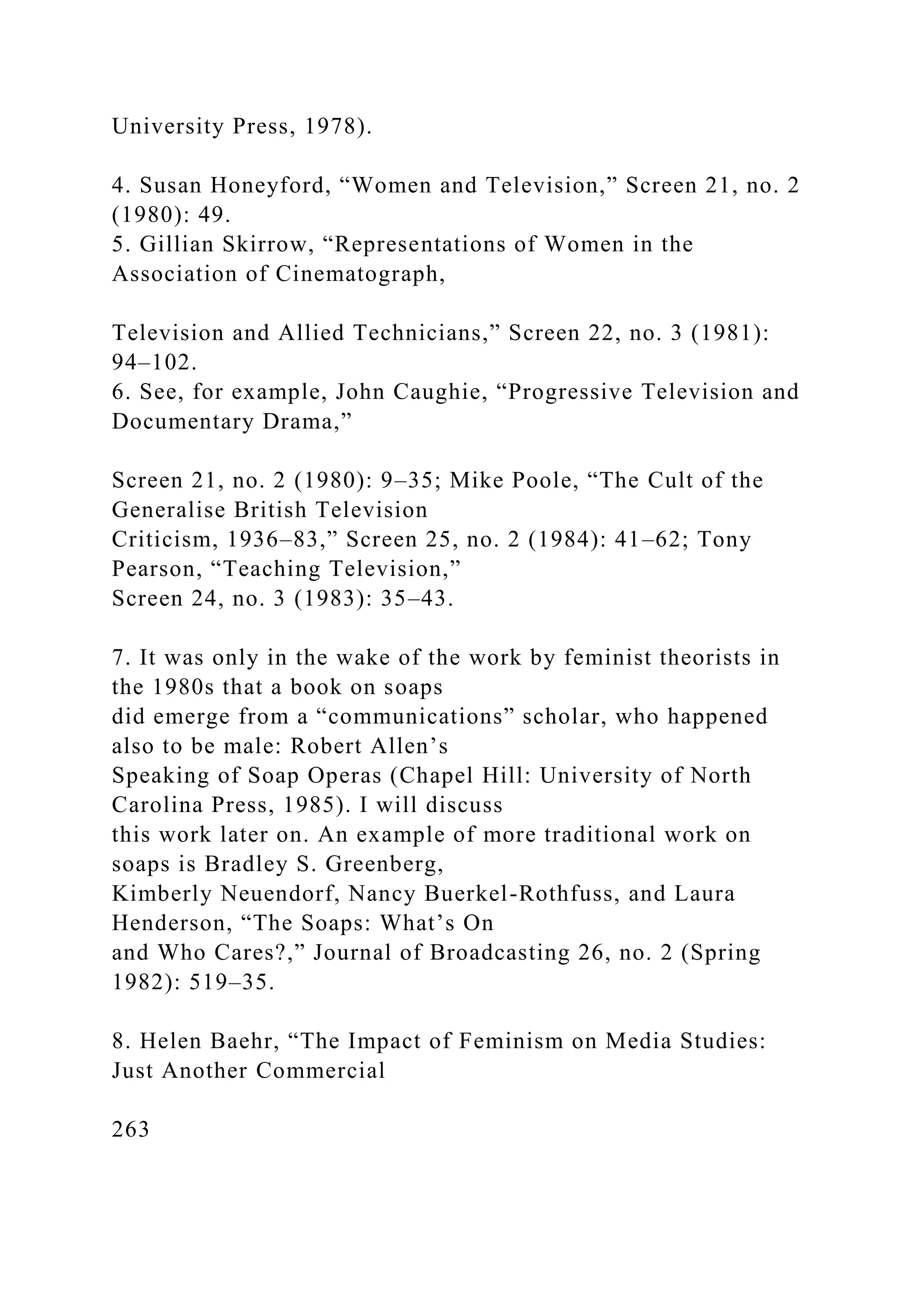 University Press, 1978).
4. Susan Honeyford, “Women and Television,” Screen 21, no. 2
(1980): 49.
5. Gillian Skirrow, “Representations of Women in the
Association of Cinematograph,
Television and Allied Technicians,” Screen 22, no. 3 (1981):
94–102.
6. See, for example, John Caughie, “Progressive Television and
Documentary Drama,”
Screen 21, no. 2 (1980): 9–35; Mike Poole, “The Cult of the
Generalise British Television
Criticism, 1936–83,” Screen 25, no. 2 (1984): 41–62; Tony
Pearson, “Teaching Television,”
Screen 24, no. 3 (1983): 35–43.
7. It was only in the wake of the work by feminist theorists in
the 1980s that a book on soaps
did emerge from a “communications” scholar, who happened
also to be male: Robert Allen’s
Speaking of Soap Operas (Chapel Hill: University of North
Carolina Press, 1985). I will discuss
this work later on. An example of more traditional work on
soaps is Bradley S. Greenberg,
Kimberly Neuendorf, Nancy Buerkel-Rothfuss, and Laura
Henderson, “The Soaps: What’s On
and Who Cares?,” Journal of Broadcasting 26, no. 2 (Spring
1982): 519–35.
8. Helen Baehr, “The Impact of Feminism on Media Studies:
Just Another Commercial
263
 
