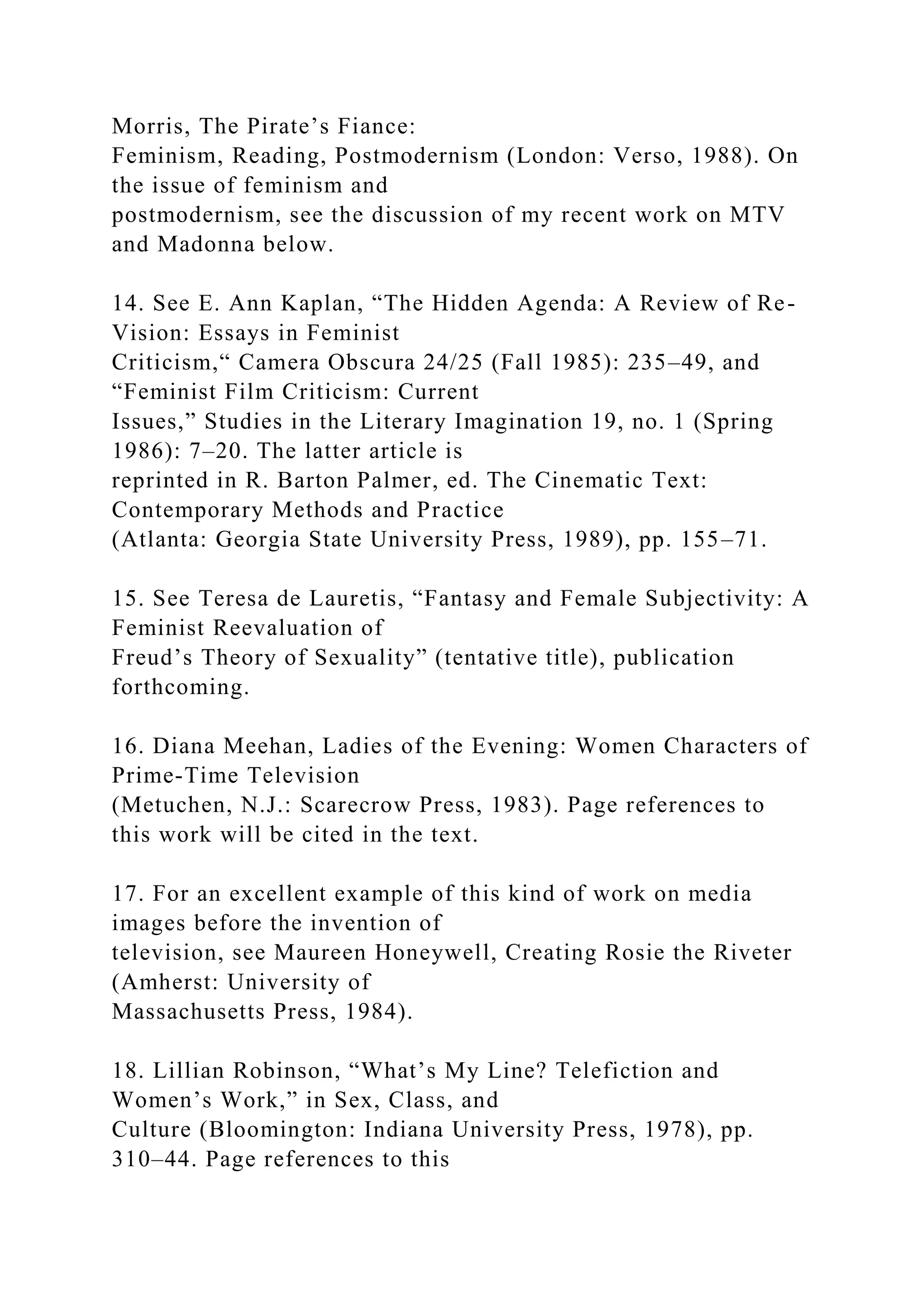 Morris, The Pirate’s Fiance:
Feminism, Reading, Postmodernism (London: Verso, 1988). On
the issue of feminism and
postmodernism, see the discussion of my recent work on MTV
and Madonna below.
14. See E. Ann Kaplan, “The Hidden Agenda: A Review of Re-
Vision: Essays in Feminist
Criticism,“ Camera Obscura 24/25 (Fall 1985): 235–49, and
“Feminist Film Criticism: Current
Issues,” Studies in the Literary Imagination 19, no. 1 (Spring
1986): 7–20. The latter article is
reprinted in R. Barton Palmer, ed. The Cinematic Text:
Contemporary Methods and Practice
(Atlanta: Georgia State University Press, 1989), pp. 155–71.
15. See Teresa de Lauretis, “Fantasy and Female Subjectivity: A
Feminist Reevaluation of
Freud’s Theory of Sexuality” (tentative title), publication
forthcoming.
16. Diana Meehan, Ladies of the Evening: Women Characters of
Prime-Time Television
(Metuchen, N.J.: Scarecrow Press, 1983). Page references to
this work will be cited in the text.
17. For an excellent example of this kind of work on media
images before the invention of
television, see Maureen Honeywell, Creating Rosie the Riveter
(Amherst: University of
Massachusetts Press, 1984).
18. Lillian Robinson, “What’s My Line? Telefiction and
Women’s Work,” in Sex, Class, and
Culture (Bloomington: Indiana University Press, 1978), pp.
310–44. Page references to this
 