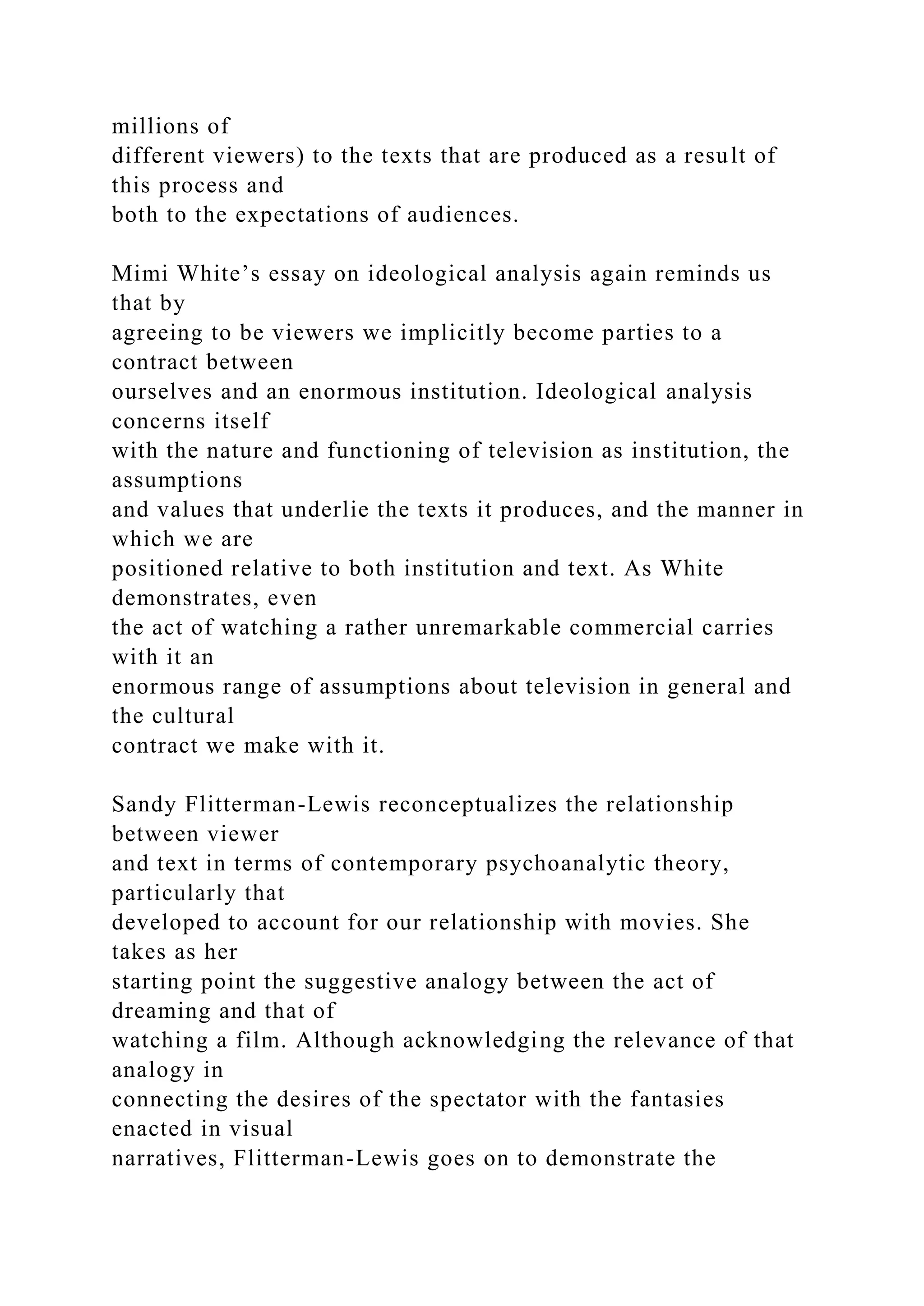 millions of
different viewers) to the texts that are produced as a result of
this process and
both to the expectations of audiences.
Mimi White’s essay on ideological analysis again reminds us
that by
agreeing to be viewers we implicitly become parties to a
contract between
ourselves and an enormous institution. Ideological analysis
concerns itself
with the nature and functioning of television as institution, the
assumptions
and values that underlie the texts it produces, and the manner in
which we are
positioned relative to both institution and text. As White
demonstrates, even
the act of watching a rather unremarkable commercial carries
with it an
enormous range of assumptions about television in general and
the cultural
contract we make with it.
Sandy Flitterman-Lewis reconceptualizes the relationship
between viewer
and text in terms of contemporary psychoanalytic theory,
particularly that
developed to account for our relationship with movies. She
takes as her
starting point the suggestive analogy between the act of
dreaming and that of
watching a film. Although acknowledging the relevance of that
analogy in
connecting the desires of the spectator with the fantasies
enacted in visual
narratives, Flitterman-Lewis goes on to demonstrate the
 