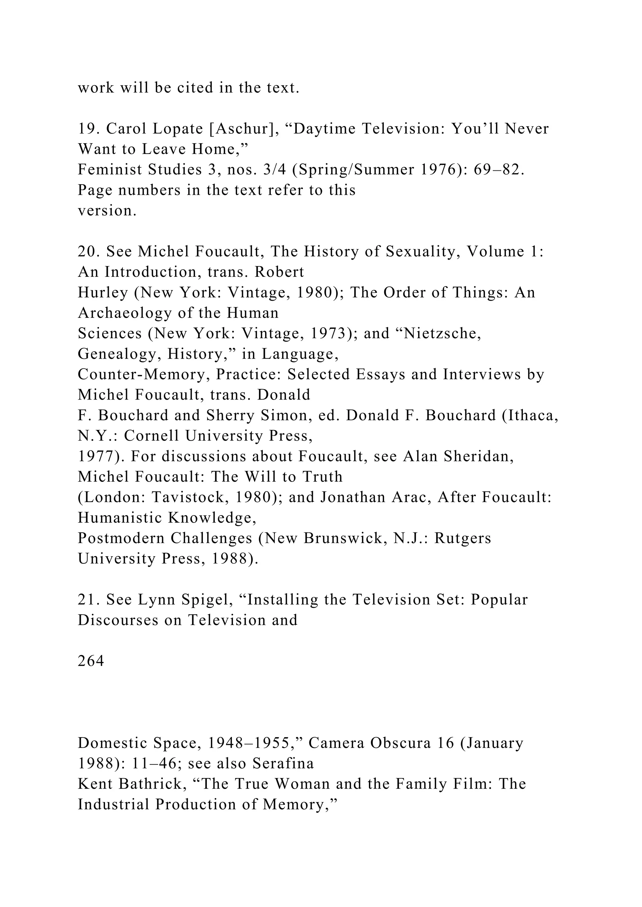 work will be cited in the text.
19. Carol Lopate [Aschur], “Daytime Television: You’ll Never
Want to Leave Home,”
Feminist Studies 3, nos. 3/4 (Spring/Summer 1976): 69–82.
Page numbers in the text refer to this
version.
20. See Michel Foucault, The History of Sexuality, Volume 1:
An Introduction, trans. Robert
Hurley (New York: Vintage, 1980); The Order of Things: An
Archaeology of the Human
Sciences (New York: Vintage, 1973); and “Nietzsche,
Genealogy, History,” in Language,
Counter-Memory, Practice: Selected Essays and Interviews by
Michel Foucault, trans. Donald
F. Bouchard and Sherry Simon, ed. Donald F. Bouchard (Ithaca,
N.Y.: Cornell University Press,
1977). For discussions about Foucault, see Alan Sheridan,
Michel Foucault: The Will to Truth
(London: Tavistock, 1980); and Jonathan Arac, After Foucault:
Humanistic Knowledge,
Postmodern Challenges (New Brunswick, N.J.: Rutgers
University Press, 1988).
21. See Lynn Spigel, “Installing the Television Set: Popular
Discourses on Television and
264
Domestic Space, 1948–1955,” Camera Obscura 16 (January
1988): 11–46; see also Serafina
Kent Bathrick, “The True Woman and the Family Film: The
Industrial Production of Memory,”
 