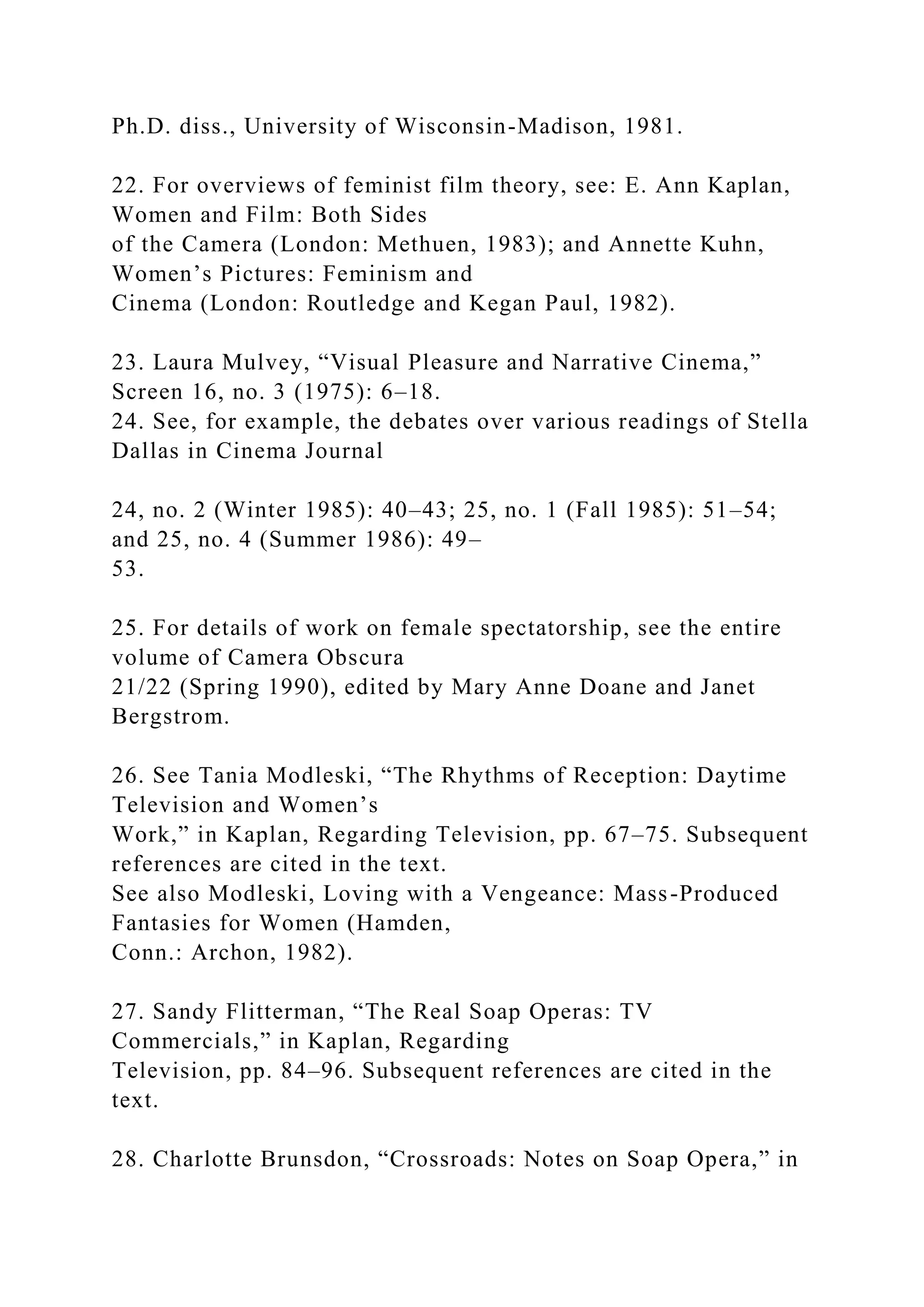 Ph.D. diss., University of Wisconsin-Madison, 1981.
22. For overviews of feminist film theory, see: E. Ann Kaplan,
Women and Film: Both Sides
of the Camera (London: Methuen, 1983); and Annette Kuhn,
Women’s Pictures: Feminism and
Cinema (London: Routledge and Kegan Paul, 1982).
23. Laura Mulvey, “Visual Pleasure and Narrative Cinema,”
Screen 16, no. 3 (1975): 6–18.
24. See, for example, the debates over various readings of Stella
Dallas in Cinema Journal
24, no. 2 (Winter 1985): 40–43; 25, no. 1 (Fall 1985): 51–54;
and 25, no. 4 (Summer 1986): 49–
53.
25. For details of work on female spectatorship, see the entire
volume of Camera Obscura
21/22 (Spring 1990), edited by Mary Anne Doane and Janet
Bergstrom.
26. See Tania Modleski, “The Rhythms of Reception: Daytime
Television and Women’s
Work,” in Kaplan, Regarding Television, pp. 67–75. Subsequent
references are cited in the text.
See also Modleski, Loving with a Vengeance: Mass-Produced
Fantasies for Women (Hamden,
Conn.: Archon, 1982).
27. Sandy Flitterman, “The Real Soap Operas: TV
Commercials,” in Kaplan, Regarding
Television, pp. 84–96. Subsequent references are cited in the
text.
28. Charlotte Brunsdon, “Crossroads: Notes on Soap Opera,” in
 