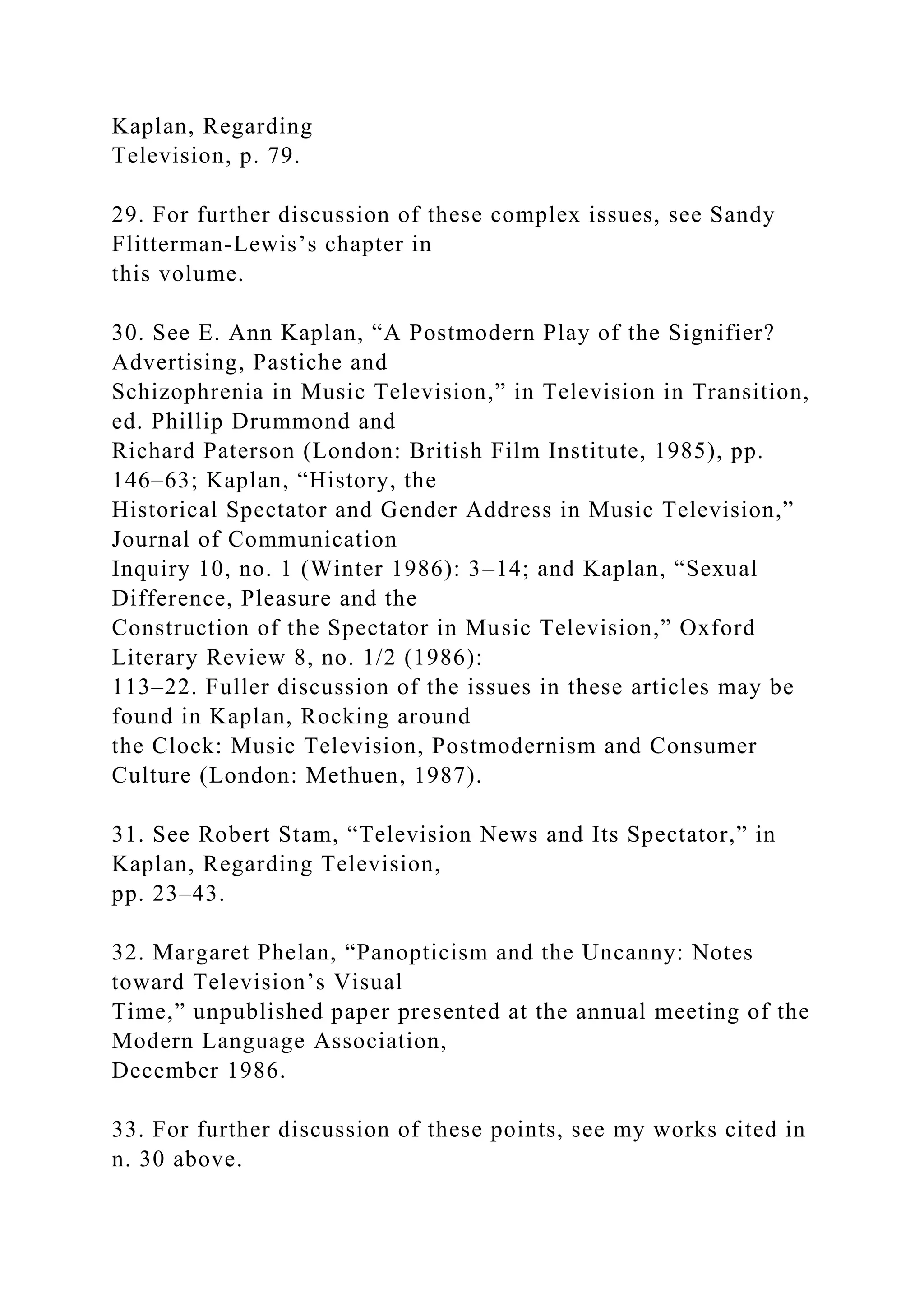 Kaplan, Regarding
Television, p. 79.
29. For further discussion of these complex issues, see Sandy
Flitterman-Lewis’s chapter in
this volume.
30. See E. Ann Kaplan, “A Postmodern Play of the Signifier?
Advertising, Pastiche and
Schizophrenia in Music Television,” in Television in Transition,
ed. Phillip Drummond and
Richard Paterson (London: British Film Institute, 1985), pp.
146–63; Kaplan, “History, the
Historical Spectator and Gender Address in Music Television,”
Journal of Communication
Inquiry 10, no. 1 (Winter 1986): 3–14; and Kaplan, “Sexual
Difference, Pleasure and the
Construction of the Spectator in Music Television,” Oxford
Literary Review 8, no. 1/2 (1986):
113–22. Fuller discussion of the issues in these articles may be
found in Kaplan, Rocking around
the Clock: Music Television, Postmodernism and Consumer
Culture (London: Methuen, 1987).
31. See Robert Stam, “Television News and Its Spectator,” in
Kaplan, Regarding Television,
pp. 23–43.
32. Margaret Phelan, “Panopticism and the Uncanny: Notes
toward Television’s Visual
Time,” unpublished paper presented at the annual meeting of the
Modern Language Association,
December 1986.
33. For further discussion of these points, see my works cited in
n. 30 above.
 