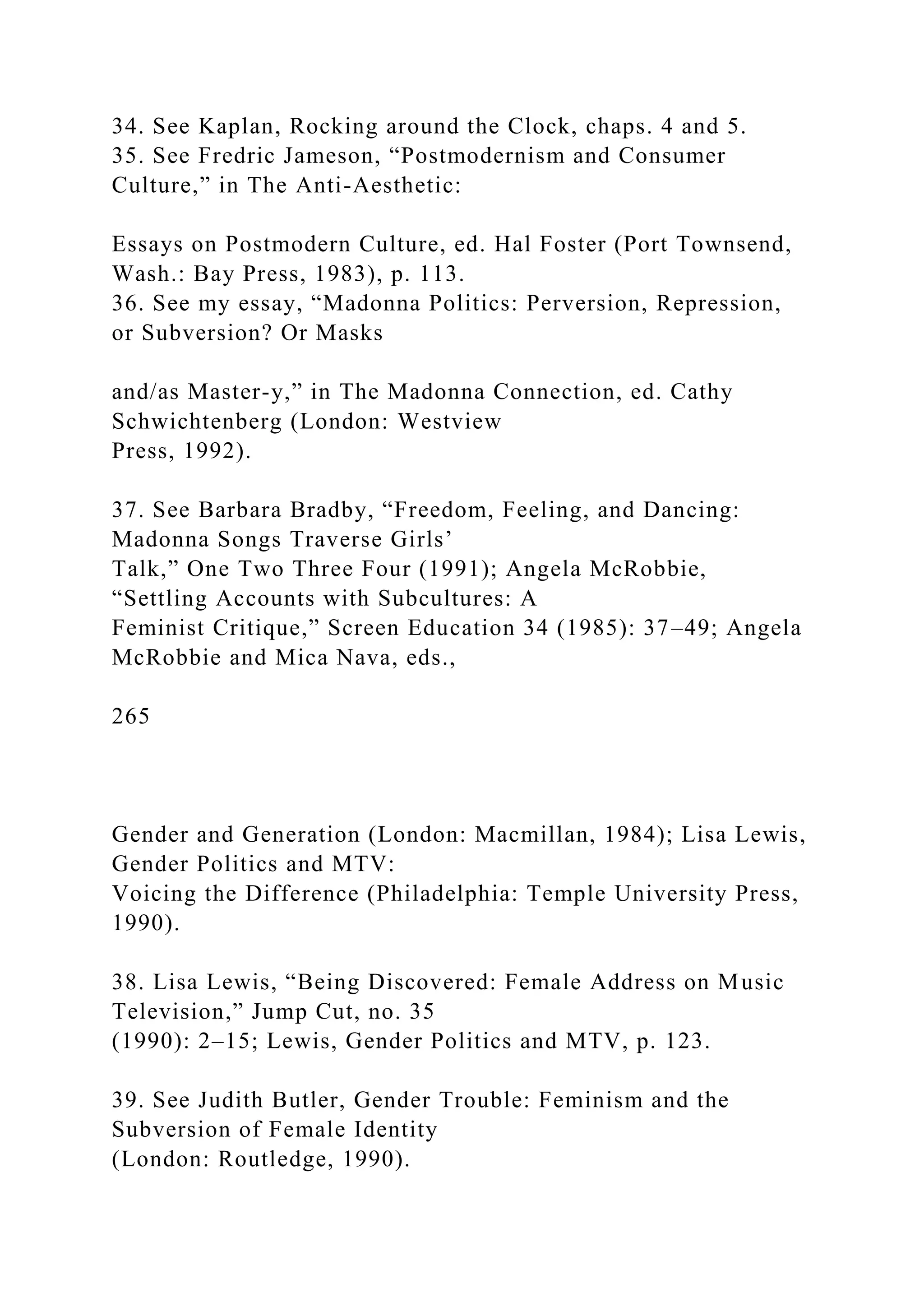 34. See Kaplan, Rocking around the Clock, chaps. 4 and 5.
35. See Fredric Jameson, “Postmodernism and Consumer
Culture,” in The Anti-Aesthetic:
Essays on Postmodern Culture, ed. Hal Foster (Port Townsend,
Wash.: Bay Press, 1983), p. 113.
36. See my essay, “Madonna Politics: Perversion, Repression,
or Subversion? Or Masks
and/as Master-y,” in The Madonna Connection, ed. Cathy
Schwichtenberg (London: Westview
Press, 1992).
37. See Barbara Bradby, “Freedom, Feeling, and Dancing:
Madonna Songs Traverse Girls’
Talk,” One Two Three Four (1991); Angela McRobbie,
“Settling Accounts with Subcultures: A
Feminist Critique,” Screen Education 34 (1985): 37–49; Angela
McRobbie and Mica Nava, eds.,
265
Gender and Generation (London: Macmillan, 1984); Lisa Lewis,
Gender Politics and MTV:
Voicing the Difference (Philadelphia: Temple University Press,
1990).
38. Lisa Lewis, “Being Discovered: Female Address on Music
Television,” Jump Cut, no. 35
(1990): 2–15; Lewis, Gender Politics and MTV, p. 123.
39. See Judith Butler, Gender Trouble: Feminism and the
Subversion of Female Identity
(London: Routledge, 1990).
 
