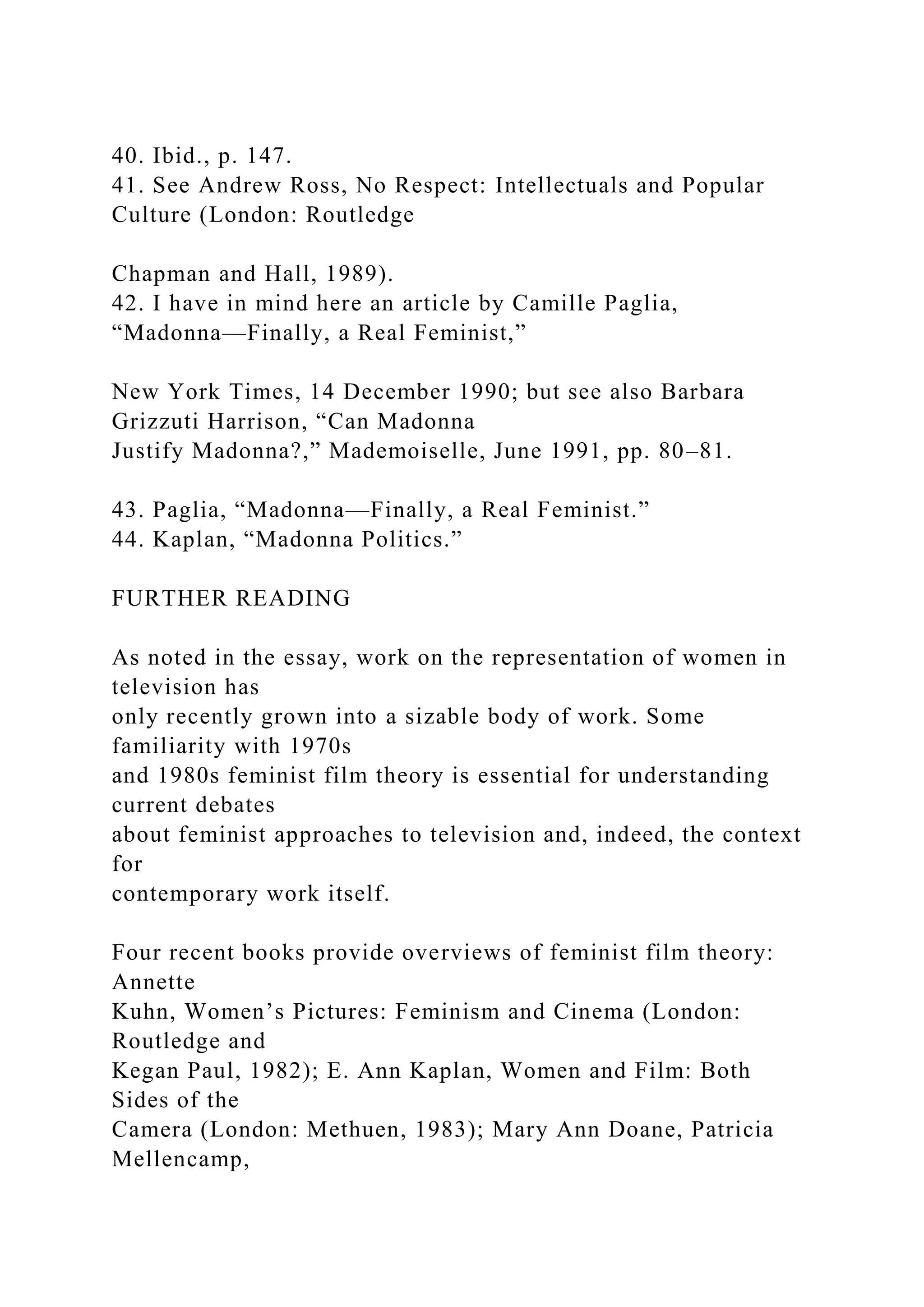 40. Ibid., p. 147.
41. See Andrew Ross, No Respect: Intellectuals and Popular
Culture (London: Routledge
Chapman and Hall, 1989).
42. I have in mind here an article by Camille Paglia,
“Madonna—Finally, a Real Feminist,”
New York Times, 14 December 1990; but see also Barbara
Grizzuti Harrison, “Can Madonna
Justify Madonna?,” Mademoiselle, June 1991, pp. 80–81.
43. Paglia, “Madonna—Finally, a Real Feminist.”
44. Kaplan, “Madonna Politics.”
FURTHER READING
As noted in the essay, work on the representation of women in
television has
only recently grown into a sizable body of work. Some
familiarity with 1970s
and 1980s feminist film theory is essential for understanding
current debates
about feminist approaches to television and, indeed, the context
for
contemporary work itself.
Four recent books provide overviews of feminist film theory:
Annette
Kuhn, Women’s Pictures: Feminism and Cinema (London:
Routledge and
Kegan Paul, 1982); E. Ann Kaplan, Women and Film: Both
Sides of the
Camera (London: Methuen, 1983); Mary Ann Doane, Patricia
Mellencamp,
 
