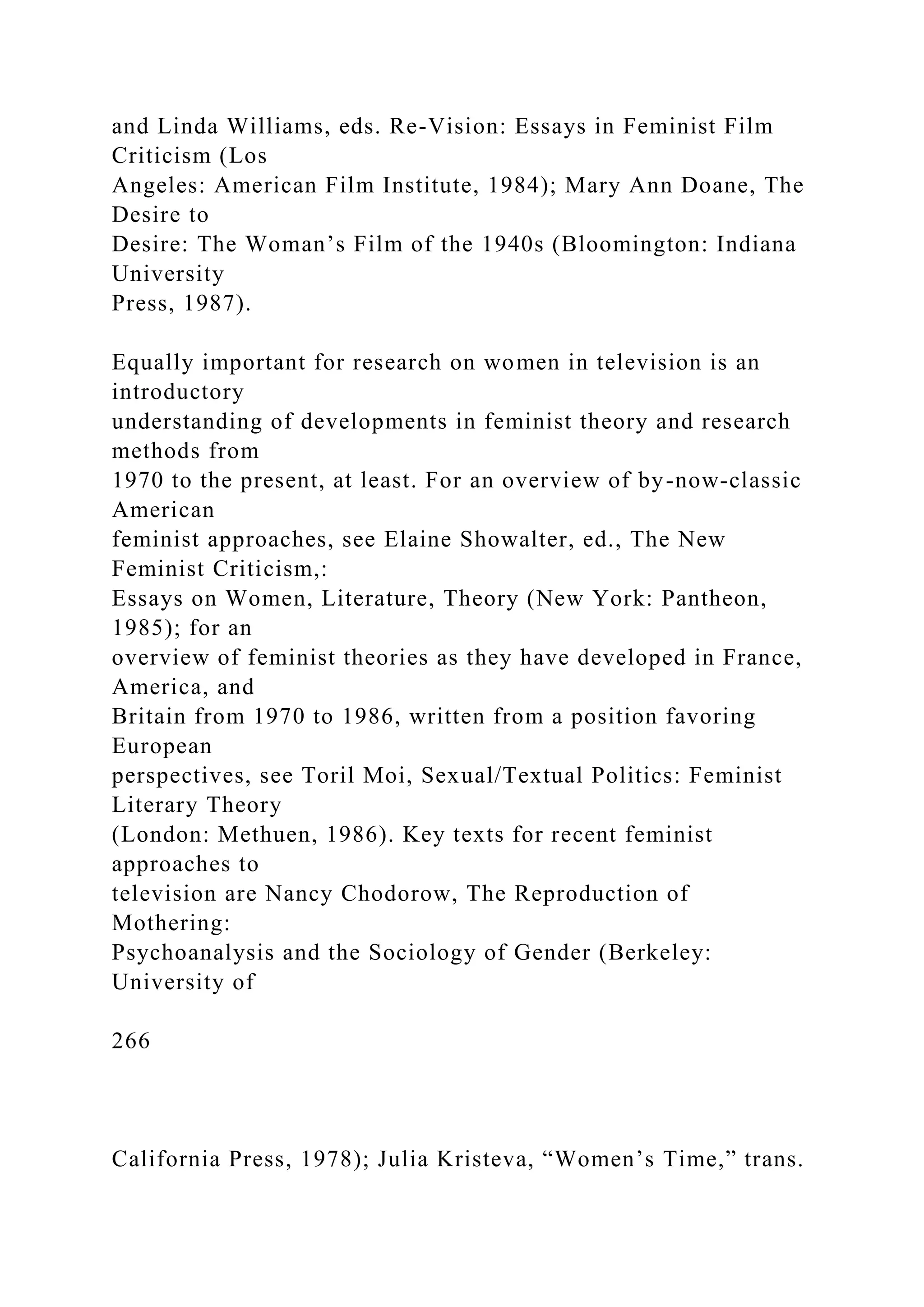 and Linda Williams, eds. Re-Vision: Essays in Feminist Film
Criticism (Los
Angeles: American Film Institute, 1984); Mary Ann Doane, The
Desire to
Desire: The Woman’s Film of the 1940s (Bloomington: Indiana
University
Press, 1987).
Equally important for research on women in television is an
introductory
understanding of developments in feminist theory and research
methods from
1970 to the present, at least. For an overview of by-now-classic
American
feminist approaches, see Elaine Showalter, ed., The New
Feminist Criticism,:
Essays on Women, Literature, Theory (New York: Pantheon,
1985); for an
overview of feminist theories as they have developed in France,
America, and
Britain from 1970 to 1986, written from a position favoring
European
perspectives, see Toril Moi, Sexual/Textual Politics: Feminist
Literary Theory
(London: Methuen, 1986). Key texts for recent feminist
approaches to
television are Nancy Chodorow, The Reproduction of
Mothering:
Psychoanalysis and the Sociology of Gender (Berkeley:
University of
266
California Press, 1978); Julia Kristeva, “Women’s Time,” trans.
 