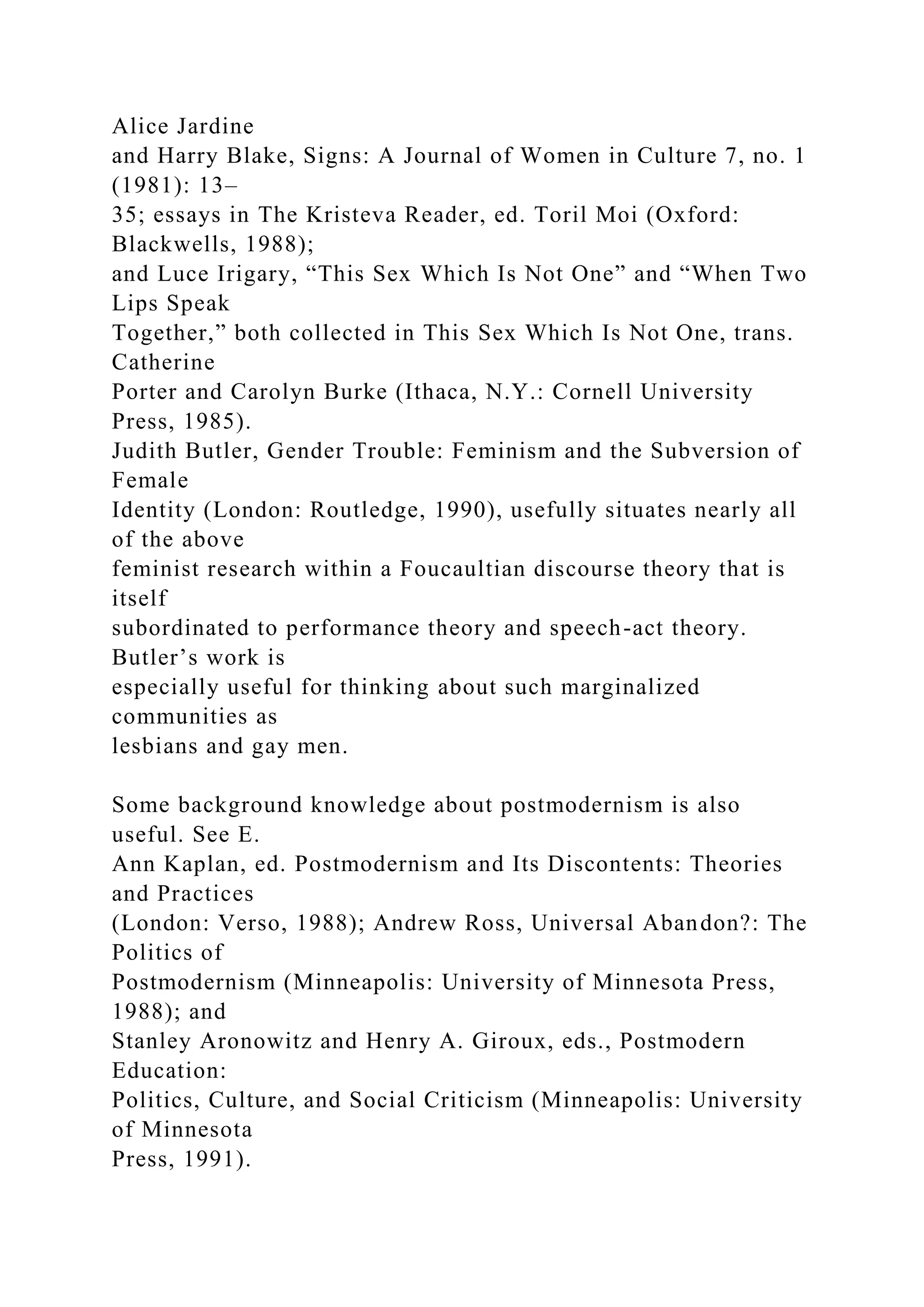 Alice Jardine
and Harry Blake, Signs: A Journal of Women in Culture 7, no. 1
(1981): 13–
35; essays in The Kristeva Reader, ed. Toril Moi (Oxford:
Blackwells, 1988);
and Luce Irigary, “This Sex Which Is Not One” and “When Two
Lips Speak
Together,” both collected in This Sex Which Is Not One, trans.
Catherine
Porter and Carolyn Burke (Ithaca, N.Y.: Cornell University
Press, 1985).
Judith Butler, Gender Trouble: Feminism and the Subversion of
Female
Identity (London: Routledge, 1990), usefully situates nearly all
of the above
feminist research within a Foucaultian discourse theory that is
itself
subordinated to performance theory and speech-act theory.
Butler’s work is
especially useful for thinking about such marginalized
communities as
lesbians and gay men.
Some background knowledge about postmodernism is also
useful. See E.
Ann Kaplan, ed. Postmodernism and Its Discontents: Theories
and Practices
(London: Verso, 1988); Andrew Ross, Universal Abandon?: The
Politics of
Postmodernism (Minneapolis: University of Minnesota Press,
1988); and
Stanley Aronowitz and Henry A. Giroux, eds., Postmodern
Education:
Politics, Culture, and Social Criticism (Minneapolis: University
of Minnesota
Press, 1991).
 