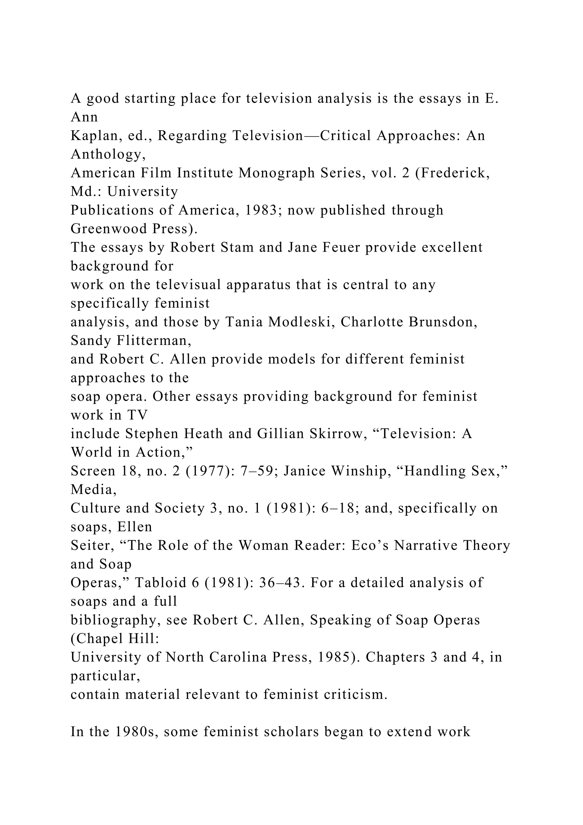 A good starting place for television analysis is the essays in E.
Ann
Kaplan, ed., Regarding Television—Critical Approaches: An
Anthology,
American Film Institute Monograph Series, vol. 2 (Frederick,
Md.: University
Publications of America, 1983; now published through
Greenwood Press).
The essays by Robert Stam and Jane Feuer provide excellent
background for
work on the televisual apparatus that is central to any
specifically feminist
analysis, and those by Tania Modleski, Charlotte Brunsdon,
Sandy Flitterman,
and Robert C. Allen provide models for different feminist
approaches to the
soap opera. Other essays providing background for feminist
work in TV
include Stephen Heath and Gillian Skirrow, “Television: A
World in Action,”
Screen 18, no. 2 (1977): 7–59; Janice Winship, “Handling Sex,”
Media,
Culture and Society 3, no. 1 (1981): 6–18; and, specifically on
soaps, Ellen
Seiter, “The Role of the Woman Reader: Eco’s Narrative Theory
and Soap
Operas,” Tabloid 6 (1981): 36–43. For a detailed analysis of
soaps and a full
bibliography, see Robert C. Allen, Speaking of Soap Operas
(Chapel Hill:
University of North Carolina Press, 1985). Chapters 3 and 4, in
particular,
contain material relevant to feminist criticism.
In the 1980s, some feminist scholars began to extend work
 
