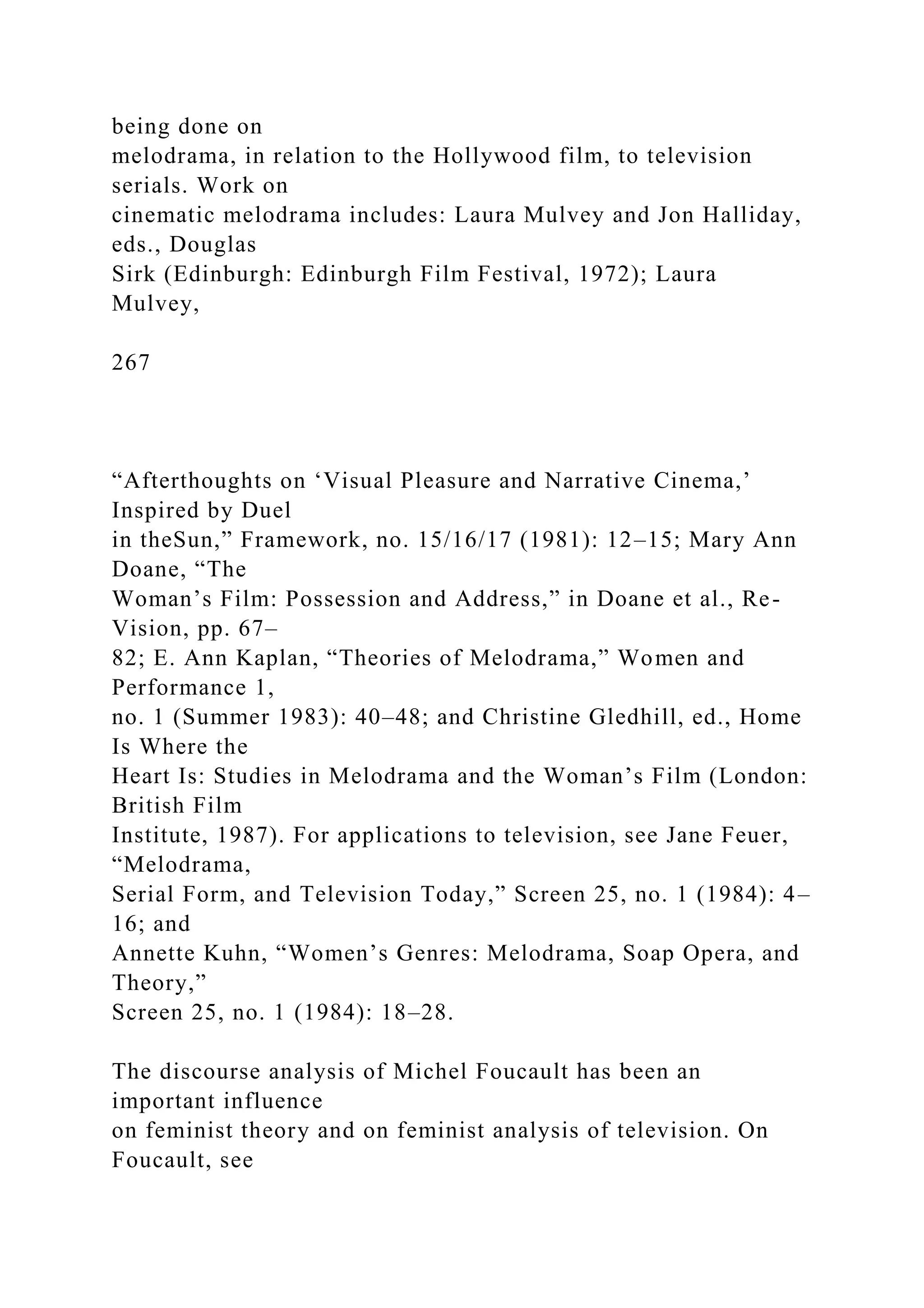 being done on
melodrama, in relation to the Hollywood film, to television
serials. Work on
cinematic melodrama includes: Laura Mulvey and Jon Halliday,
eds., Douglas
Sirk (Edinburgh: Edinburgh Film Festival, 1972); Laura
Mulvey,
267
“Afterthoughts on ‘Visual Pleasure and Narrative Cinema,’
Inspired by Duel
in theSun,” Framework, no. 15/16/17 (1981): 12–15; Mary Ann
Doane, “The
Woman’s Film: Possession and Address,” in Doane et al., Re-
Vision, pp. 67–
82; E. Ann Kaplan, “Theories of Melodrama,” Women and
Performance 1,
no. 1 (Summer 1983): 40–48; and Christine Gledhill, ed., Home
Is Where the
Heart Is: Studies in Melodrama and the Woman’s Film (London:
British Film
Institute, 1987). For applications to television, see Jane Feuer,
“Melodrama,
Serial Form, and Television Today,” Screen 25, no. 1 (1984): 4–
16; and
Annette Kuhn, “Women’s Genres: Melodrama, Soap Opera, and
Theory,”
Screen 25, no. 1 (1984): 18–28.
The discourse analysis of Michel Foucault has been an
important influence
on feminist theory and on feminist analysis of television. On
Foucault, see
 
