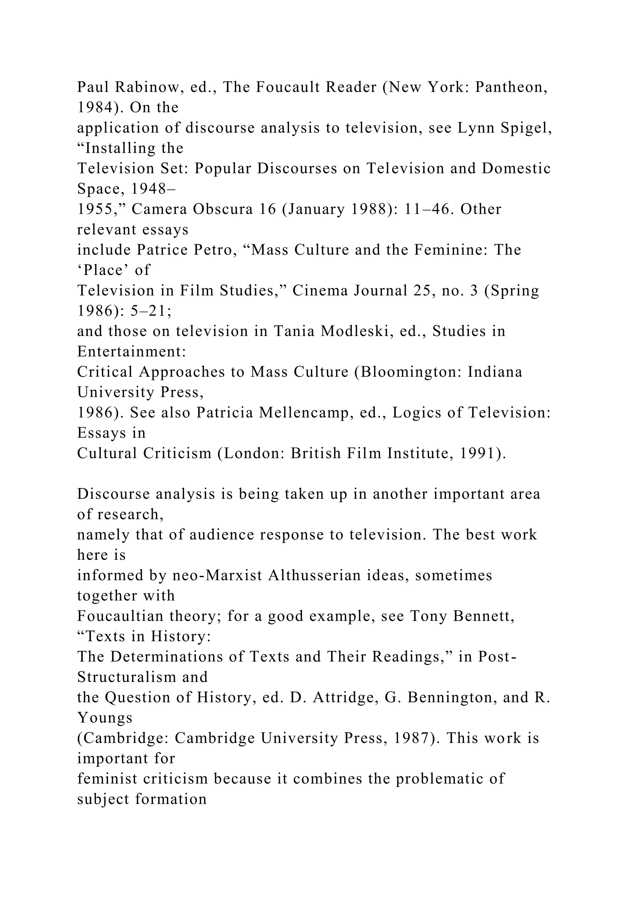 Paul Rabinow, ed., The Foucault Reader (New York: Pantheon,
1984). On the
application of discourse analysis to television, see Lynn Spigel,
“Installing the
Television Set: Popular Discourses on Television and Domestic
Space, 1948–
1955,” Camera Obscura 16 (January 1988): 11–46. Other
relevant essays
include Patrice Petro, “Mass Culture and the Feminine: The
‘Place’ of
Television in Film Studies,” Cinema Journal 25, no. 3 (Spring
1986): 5–21;
and those on television in Tania Modleski, ed., Studies in
Entertainment:
Critical Approaches to Mass Culture (Bloomington: Indiana
University Press,
1986). See also Patricia Mellencamp, ed., Logics of Television:
Essays in
Cultural Criticism (London: British Film Institute, 1991).
Discourse analysis is being taken up in another important area
of research,
namely that of audience response to television. The best work
here is
informed by neo-Marxist Althusserian ideas, sometimes
together with
Foucaultian theory; for a good example, see Tony Bennett,
“Texts in History:
The Determinations of Texts and Their Readings,” in Post-
Structuralism and
the Question of History, ed. D. Attridge, G. Bennington, and R.
Youngs
(Cambridge: Cambridge University Press, 1987). This work is
important for
feminist criticism because it combines the problematic of
subject formation
 
