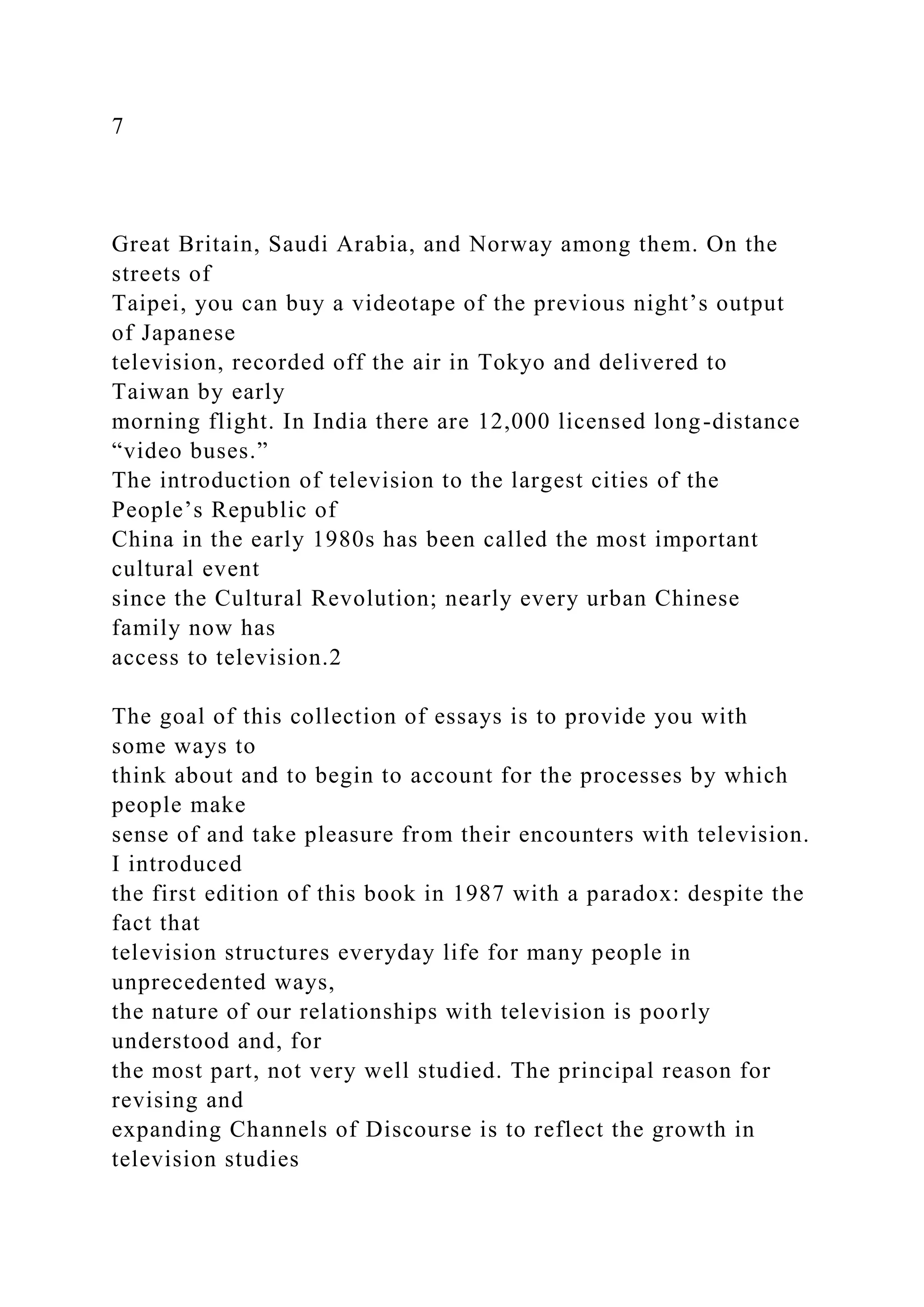 7
Great Britain, Saudi Arabia, and Norway among them. On the
streets of
Taipei, you can buy a videotape of the previous night’s output
of Japanese
television, recorded off the air in Tokyo and delivered to
Taiwan by early
morning flight. In India there are 12,000 licensed long-distance
“video buses.”
The introduction of television to the largest cities of the
People’s Republic of
China in the early 1980s has been called the most important
cultural event
since the Cultural Revolution; nearly every urban Chinese
family now has
access to television.2
The goal of this collection of essays is to provide you with
some ways to
think about and to begin to account for the processes by which
people make
sense of and take pleasure from their encounters with television.
I introduced
the first edition of this book in 1987 with a paradox: despite the
fact that
television structures everyday life for many people in
unprecedented ways,
the nature of our relationships with television is poorly
understood and, for
the most part, not very well studied. The principal reason for
revising and
expanding Channels of Discourse is to reflect the growth in
television studies
 