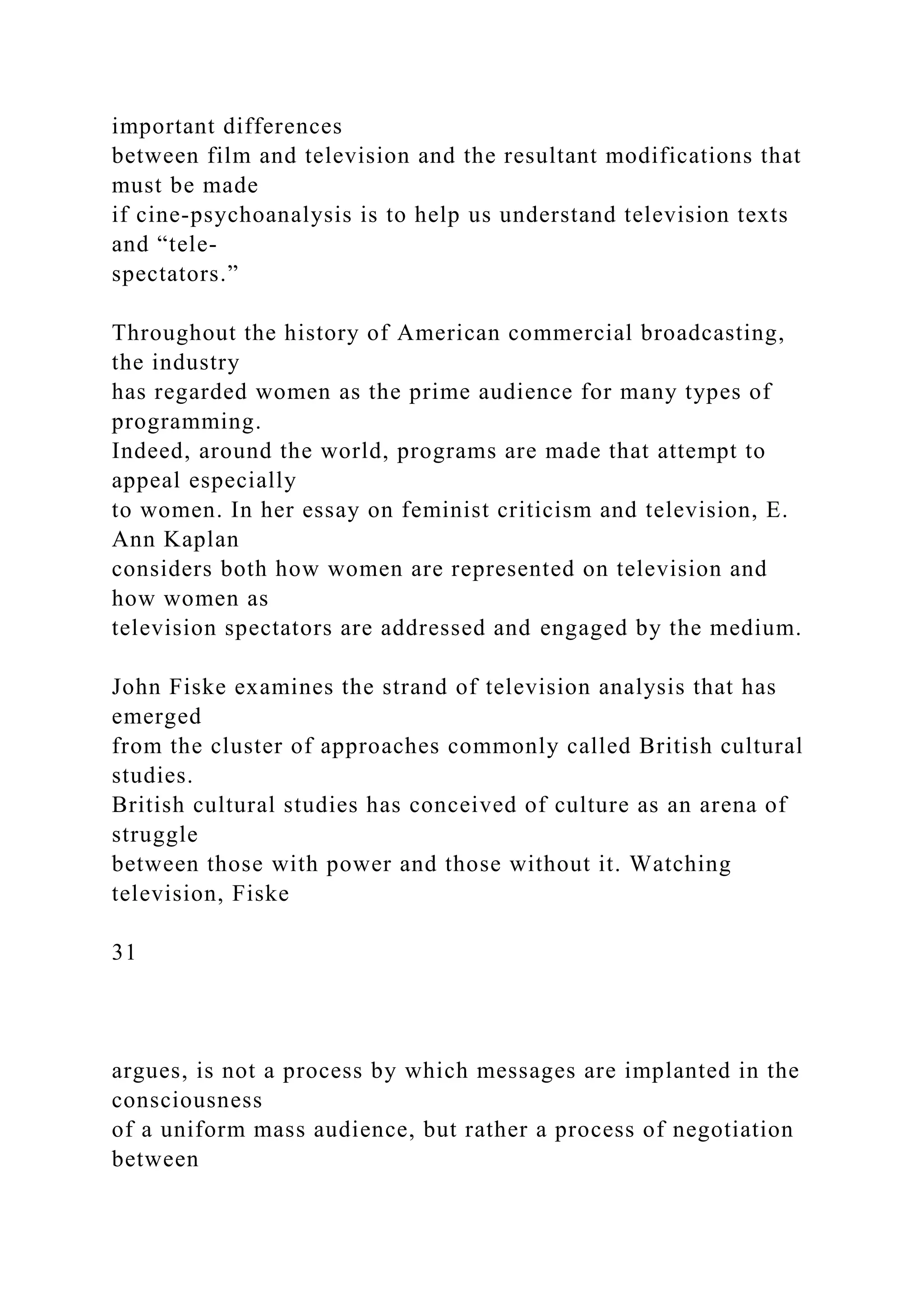 important differences
between film and television and the resultant modifications that
must be made
if cine-psychoanalysis is to help us understand television texts
and “tele-
spectators.”
Throughout the history of American commercial broadcasting,
the industry
has regarded women as the prime audience for many types of
programming.
Indeed, around the world, programs are made that attempt to
appeal especially
to women. In her essay on feminist criticism and television, E.
Ann Kaplan
considers both how women are represented on television and
how women as
television spectators are addressed and engaged by the medium.
John Fiske examines the strand of television analysis that has
emerged
from the cluster of approaches commonly called British cultural
studies.
British cultural studies has conceived of culture as an arena of
struggle
between those with power and those without it. Watching
television, Fiske
31
argues, is not a process by which messages are implanted in the
consciousness
of a uniform mass audience, but rather a process of negotiation
between
 