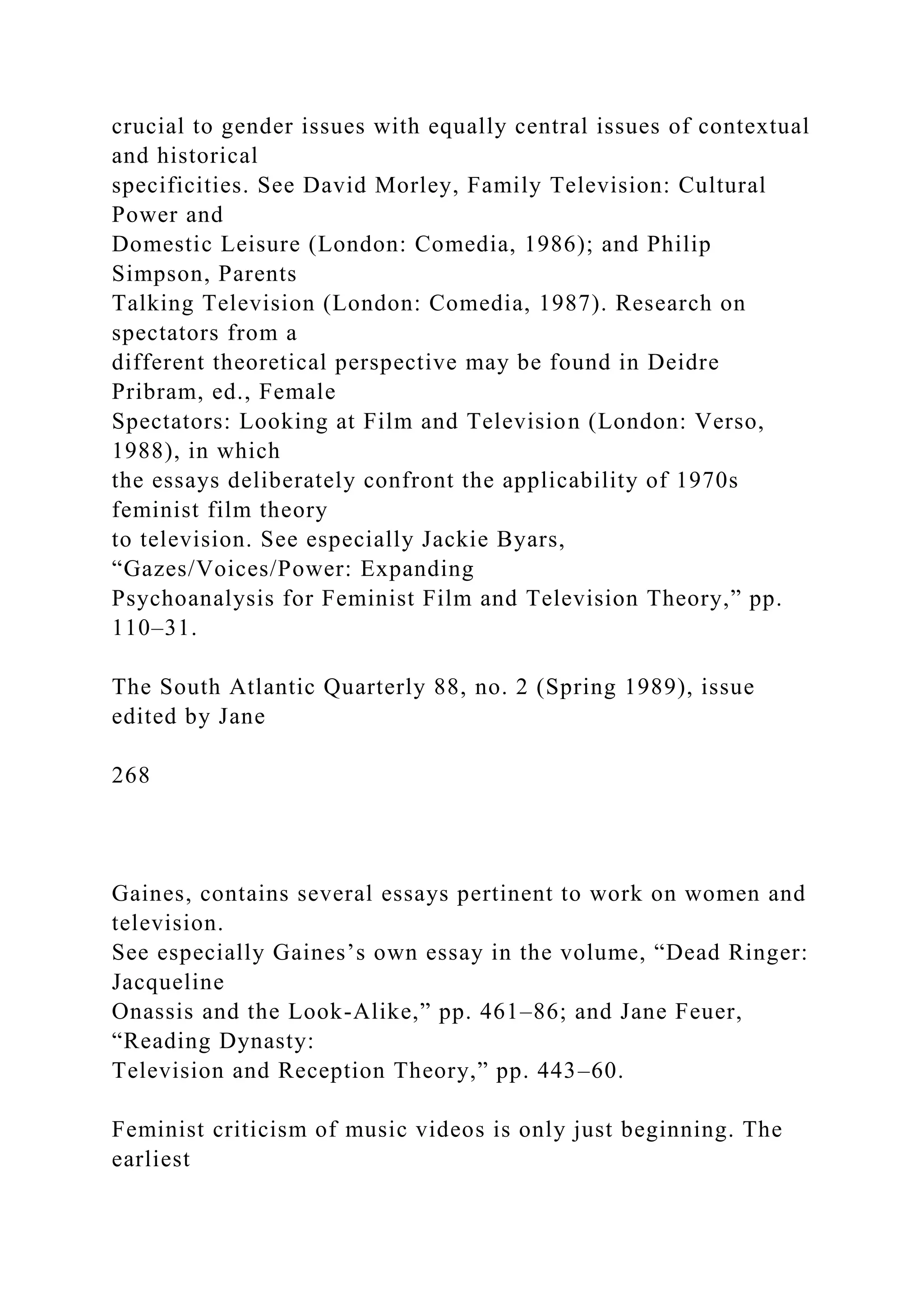 crucial to gender issues with equally central issues of contextual
and historical
specificities. See David Morley, Family Television: Cultural
Power and
Domestic Leisure (London: Comedia, 1986); and Philip
Simpson, Parents
Talking Television (London: Comedia, 1987). Research on
spectators from a
different theoretical perspective may be found in Deidre
Pribram, ed., Female
Spectators: Looking at Film and Television (London: Verso,
1988), in which
the essays deliberately confront the applicability of 1970s
feminist film theory
to television. See especially Jackie Byars,
“Gazes/Voices/Power: Expanding
Psychoanalysis for Feminist Film and Television Theory,” pp.
110–31.
The South Atlantic Quarterly 88, no. 2 (Spring 1989), issue
edited by Jane
268
Gaines, contains several essays pertinent to work on women and
television.
See especially Gaines’s own essay in the volume, “Dead Ringer:
Jacqueline
Onassis and the Look-Alike,” pp. 461–86; and Jane Feuer,
“Reading Dynasty:
Television and Reception Theory,” pp. 443–60.
Feminist criticism of music videos is only just beginning. The
earliest
 