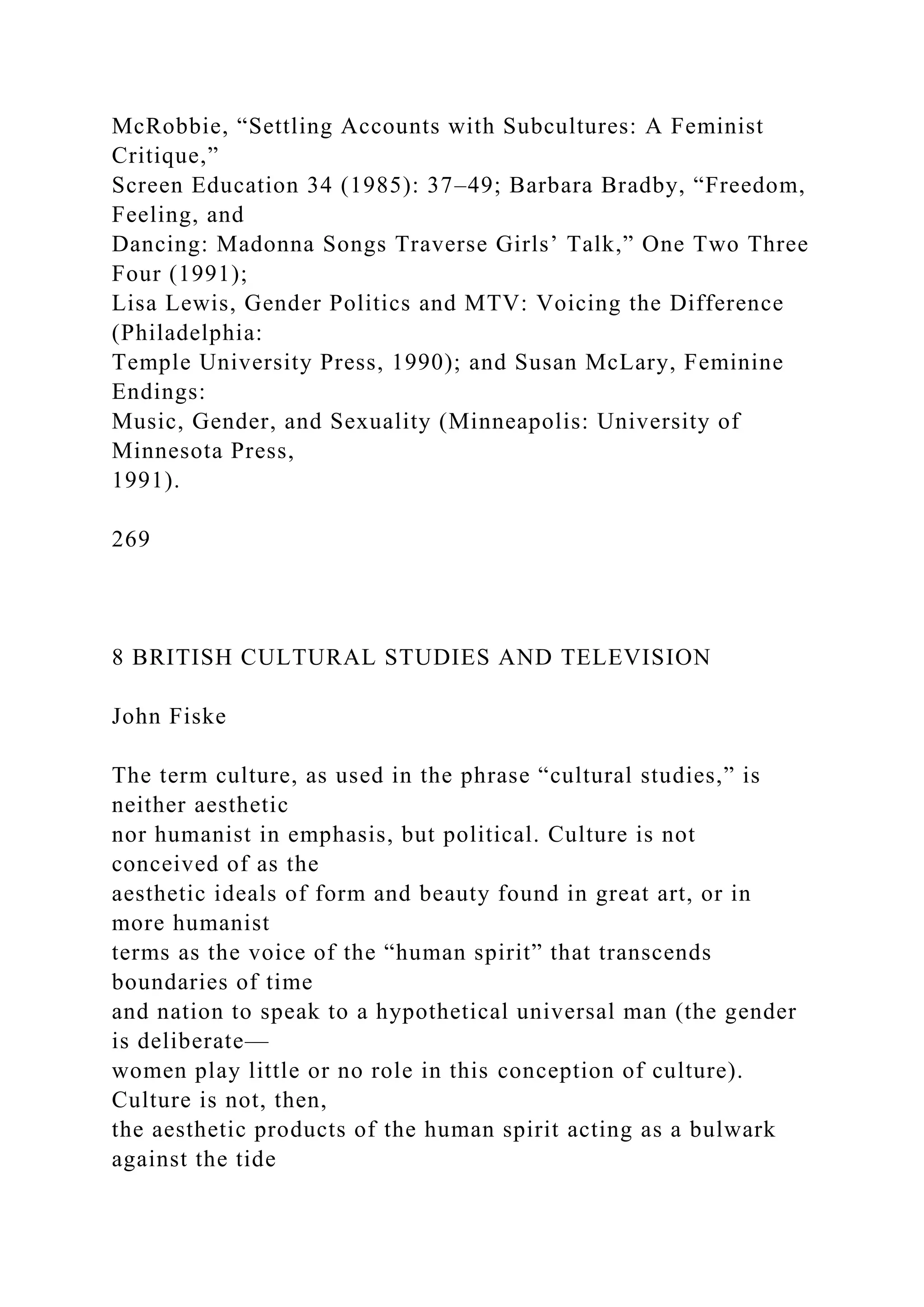McRobbie, “Settling Accounts with Subcultures: A Feminist
Critique,”
Screen Education 34 (1985): 37–49; Barbara Bradby, “Freedom,
Feeling, and
Dancing: Madonna Songs Traverse Girls’ Talk,” One Two Three
Four (1991);
Lisa Lewis, Gender Politics and MTV: Voicing the Difference
(Philadelphia:
Temple University Press, 1990); and Susan McLary, Feminine
Endings:
Music, Gender, and Sexuality (Minneapolis: University of
Minnesota Press,
1991).
269
8 BRITISH CULTURAL STUDIES AND TELEVISION
John Fiske
The term culture, as used in the phrase “cultural studies,” is
neither aesthetic
nor humanist in emphasis, but political. Culture is not
conceived of as the
aesthetic ideals of form and beauty found in great art, or in
more humanist
terms as the voice of the “human spirit” that transcends
boundaries of time
and nation to speak to a hypothetical universal man (the gender
is deliberate—
women play little or no role in this conception of culture).
Culture is not, then,
the aesthetic products of the human spirit acting as a bulwark
against the tide
 