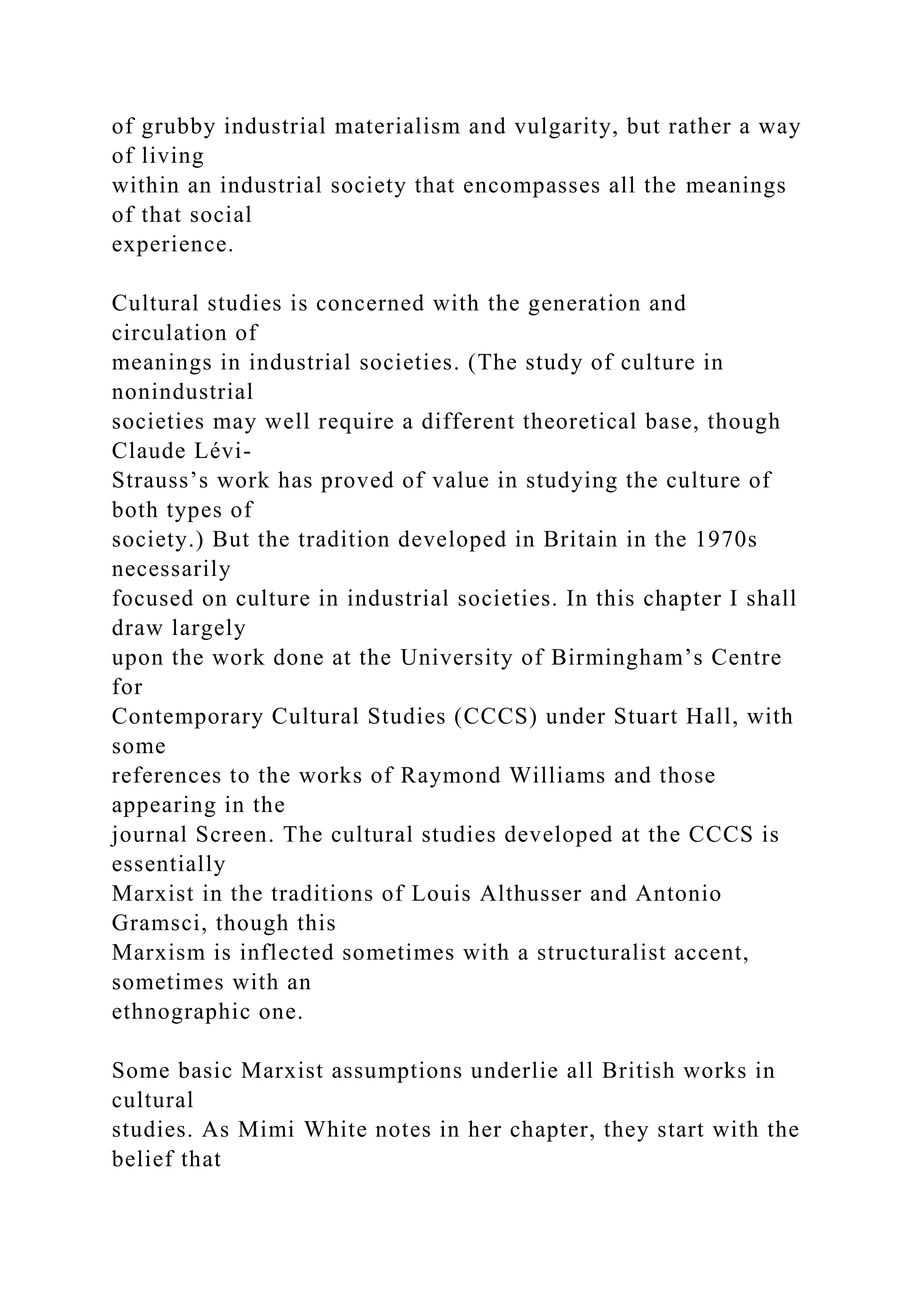 of grubby industrial materialism and vulgarity, but rather a way
of living
within an industrial society that encompasses all the meanings
of that social
experience.
Cultural studies is concerned with the generation and
circulation of
meanings in industrial societies. (The study of culture in
nonindustrial
societies may well require a different theoretical base, though
Claude Lévi-
Strauss’s work has proved of value in studying the culture of
both types of
society.) But the tradition developed in Britain in the 1970s
necessarily
focused on culture in industrial societies. In this chapter I shall
draw largely
upon the work done at the University of Birmingham’s Centre
for
Contemporary Cultural Studies (CCCS) under Stuart Hall, with
some
references to the works of Raymond Williams and those
appearing in the
journal Screen. The cultural studies developed at the CCCS is
essentially
Marxist in the traditions of Louis Althusser and Antonio
Gramsci, though this
Marxism is inflected sometimes with a structuralist accent,
sometimes with an
ethnographic one.
Some basic Marxist assumptions underlie all British works in
cultural
studies. As Mimi White notes in her chapter, they start with the
belief that
 