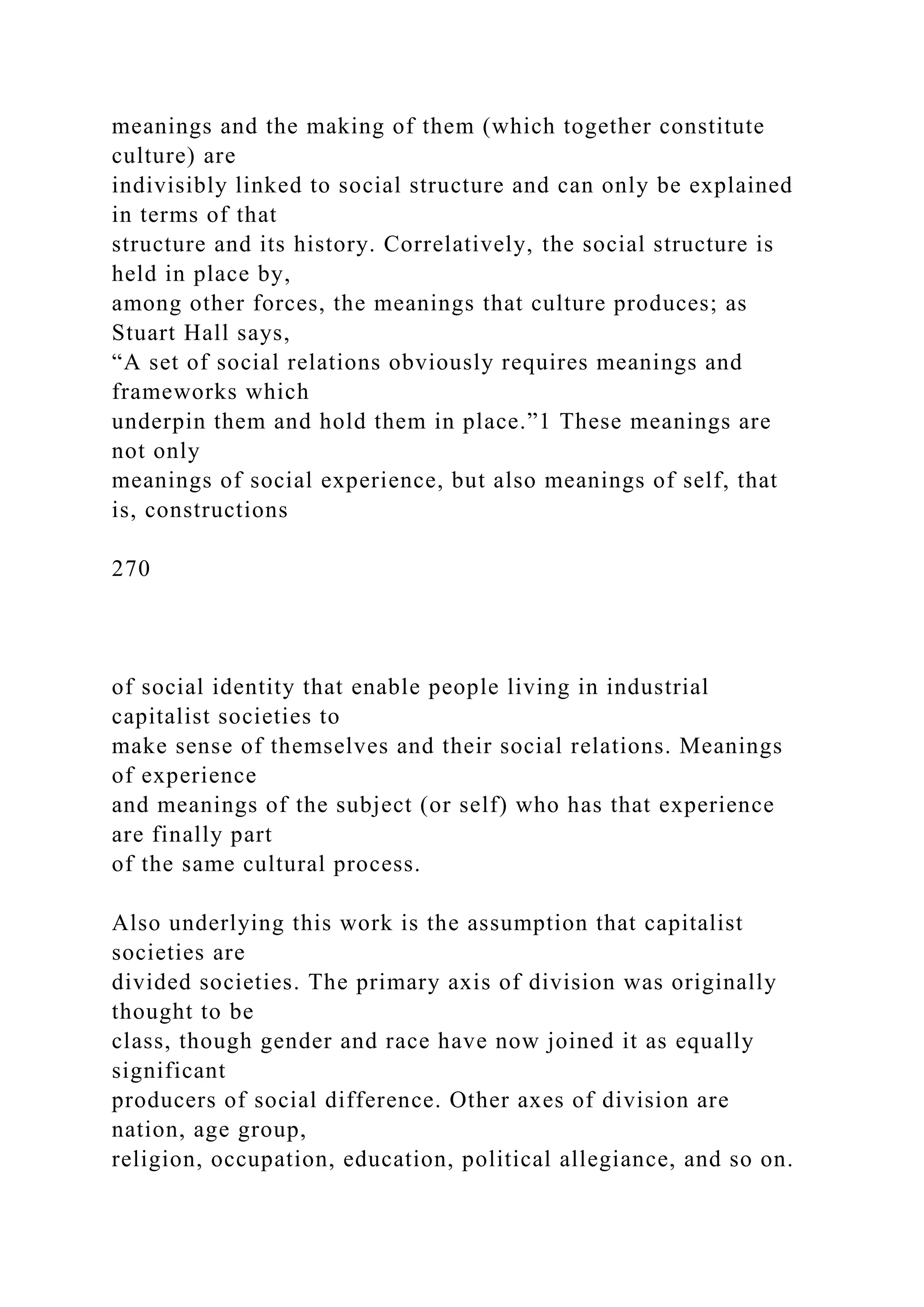 meanings and the making of them (which together constitute
culture) are
indivisibly linked to social structure and can only be explained
in terms of that
structure and its history. Correlatively, the social structure is
held in place by,
among other forces, the meanings that culture produces; as
Stuart Hall says,
“A set of social relations obviously requires meanings and
frameworks which
underpin them and hold them in place.”1 These meanings are
not only
meanings of social experience, but also meanings of self, that
is, constructions
270
of social identity that enable people living in industrial
capitalist societies to
make sense of themselves and their social relations. Meanings
of experience
and meanings of the subject (or self) who has that experience
are finally part
of the same cultural process.
Also underlying this work is the assumption that capitalist
societies are
divided societies. The primary axis of division was originally
thought to be
class, though gender and race have now joined it as equally
significant
producers of social difference. Other axes of division are
nation, age group,
religion, occupation, education, political allegiance, and so on.
 