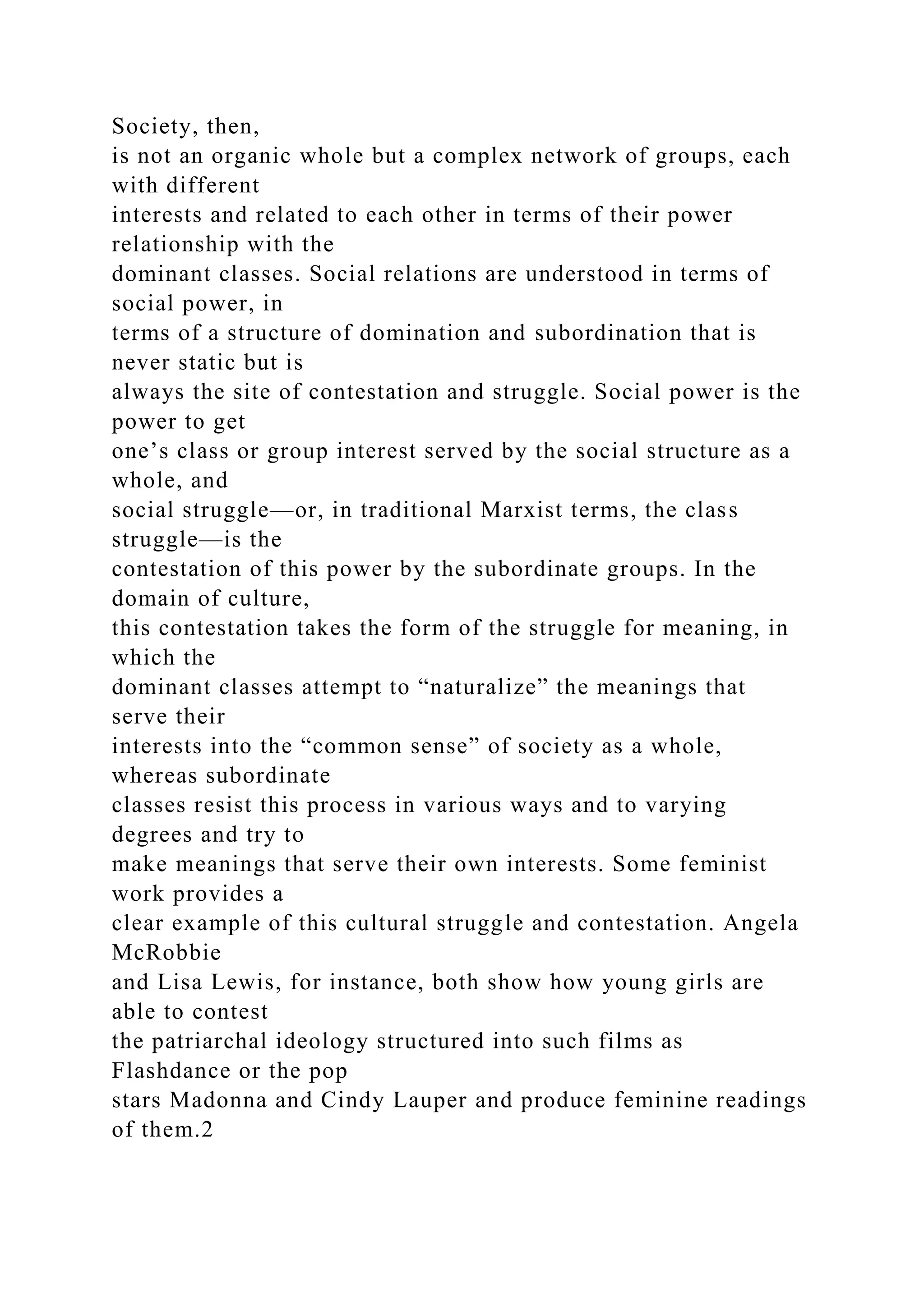 Society, then,
is not an organic whole but a complex network of groups, each
with different
interests and related to each other in terms of their power
relationship with the
dominant classes. Social relations are understood in terms of
social power, in
terms of a structure of domination and subordination that is
never static but is
always the site of contestation and struggle. Social power is the
power to get
one’s class or group interest served by the social structure as a
whole, and
social struggle—or, in traditional Marxist terms, the class
struggle—is the
contestation of this power by the subordinate groups. In the
domain of culture,
this contestation takes the form of the struggle for meaning, in
which the
dominant classes attempt to “naturalize” the meanings that
serve their
interests into the “common sense” of society as a whole,
whereas subordinate
classes resist this process in various ways and to varying
degrees and try to
make meanings that serve their own interests. Some feminist
work provides a
clear example of this cultural struggle and contestation. Angela
McRobbie
and Lisa Lewis, for instance, both show how young girls are
able to contest
the patriarchal ideology structured into such films as
Flashdance or the pop
stars Madonna and Cindy Lauper and produce feminine readings
of them.2
 
