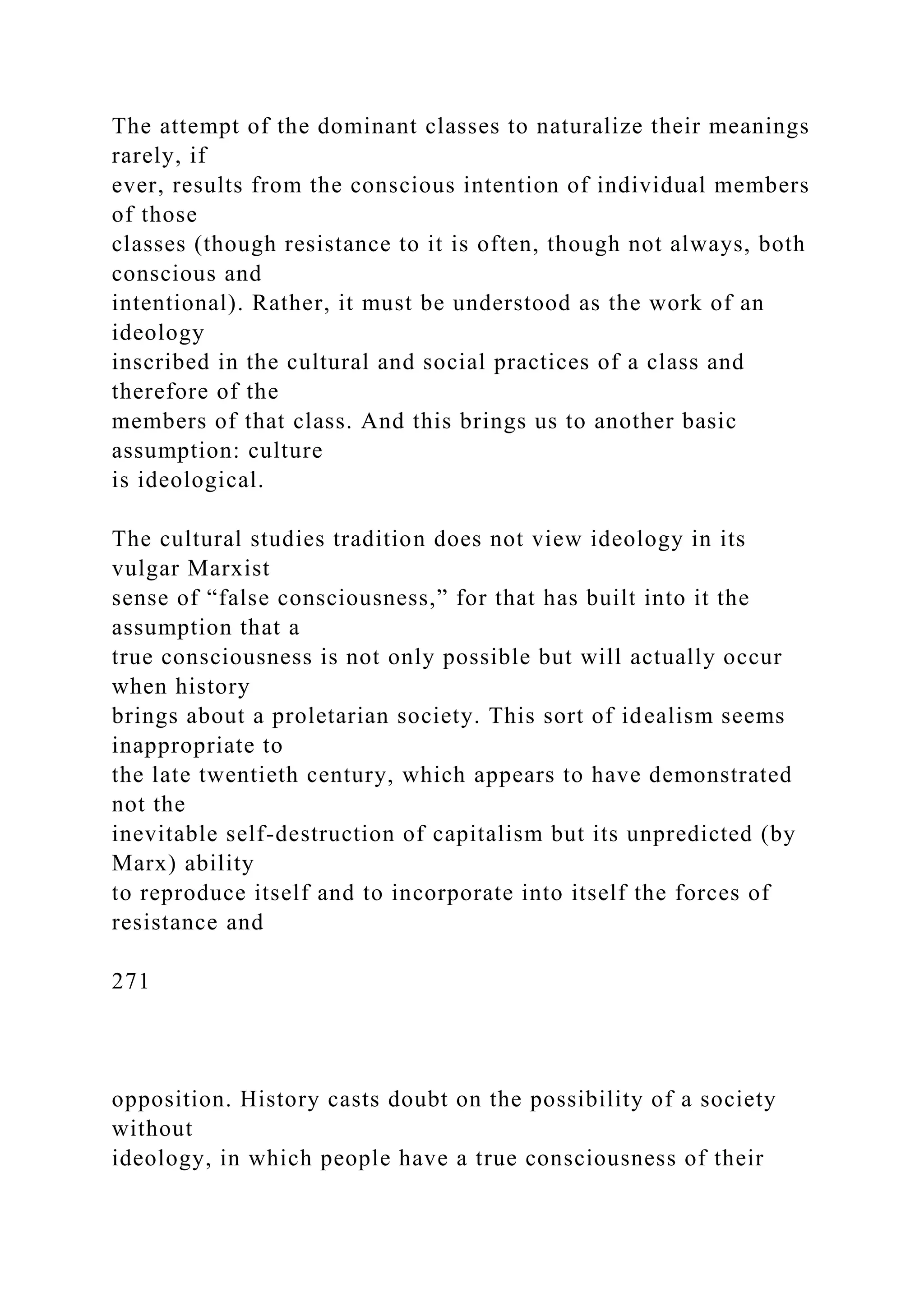 The attempt of the dominant classes to naturalize their meanings
rarely, if
ever, results from the conscious intention of individual members
of those
classes (though resistance to it is often, though not always, both
conscious and
intentional). Rather, it must be understood as the work of an
ideology
inscribed in the cultural and social practices of a class and
therefore of the
members of that class. And this brings us to another basic
assumption: culture
is ideological.
The cultural studies tradition does not view ideology in its
vulgar Marxist
sense of “false consciousness,” for that has built into it the
assumption that a
true consciousness is not only possible but will actually occur
when history
brings about a proletarian society. This sort of idealism seems
inappropriate to
the late twentieth century, which appears to have demonstrated
not the
inevitable self-destruction of capitalism but its unpredicted (by
Marx) ability
to reproduce itself and to incorporate into itself the forces of
resistance and
271
opposition. History casts doubt on the possibility of a society
without
ideology, in which people have a true consciousness of their
 