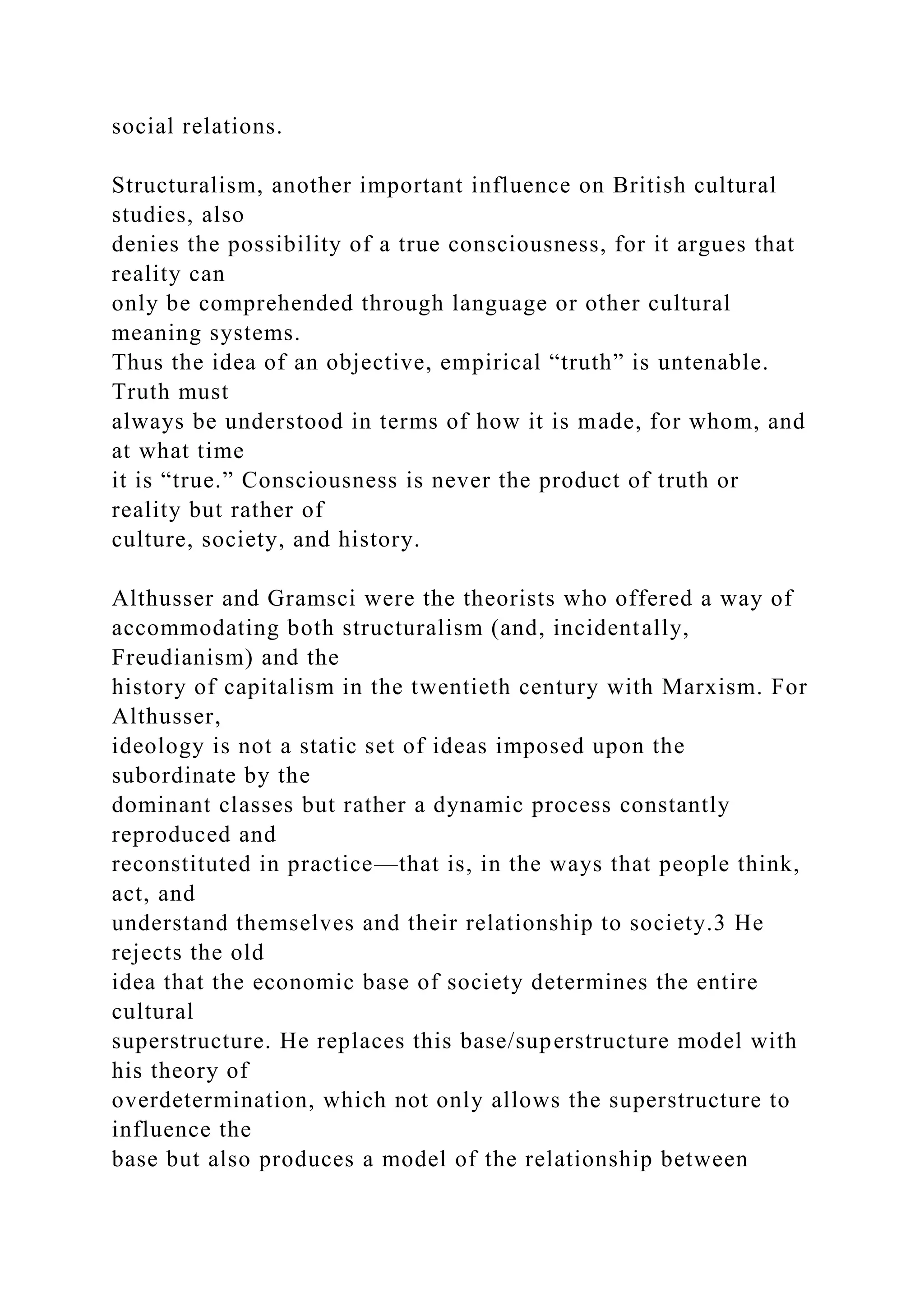 social relations.
Structuralism, another important influence on British cultural
studies, also
denies the possibility of a true consciousness, for it argues that
reality can
only be comprehended through language or other cultural
meaning systems.
Thus the idea of an objective, empirical “truth” is untenable.
Truth must
always be understood in terms of how it is made, for whom, and
at what time
it is “true.” Consciousness is never the product of truth or
reality but rather of
culture, society, and history.
Althusser and Gramsci were the theorists who offered a way of
accommodating both structuralism (and, incidentally,
Freudianism) and the
history of capitalism in the twentieth century with Marxism. For
Althusser,
ideology is not a static set of ideas imposed upon the
subordinate by the
dominant classes but rather a dynamic process constantly
reproduced and
reconstituted in practice—that is, in the ways that people think,
act, and
understand themselves and their relationship to society.3 He
rejects the old
idea that the economic base of society determines the entire
cultural
superstructure. He replaces this base/superstructure model with
his theory of
overdetermination, which not only allows the superstructure to
influence the
base but also produces a model of the relationship between
 