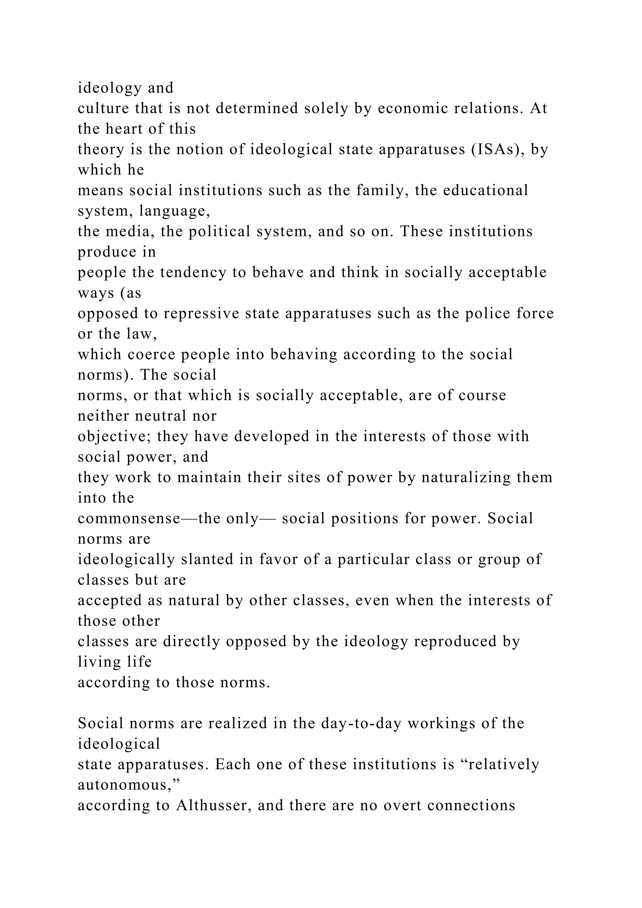 ideology and
culture that is not determined solely by economic relations. At
the heart of this
theory is the notion of ideological state apparatuses (ISAs), by
which he
means social institutions such as the family, the educational
system, language,
the media, the political system, and so on. These institutions
produce in
people the tendency to behave and think in socially acceptable
ways (as
opposed to repressive state apparatuses such as the police force
or the law,
which coerce people into behaving according to the social
norms). The social
norms, or that which is socially acceptable, are of course
neither neutral nor
objective; they have developed in the interests of those with
social power, and
they work to maintain their sites of power by naturalizing them
into the
commonsense—the only— social positions for power. Social
norms are
ideologically slanted in favor of a particular class or group of
classes but are
accepted as natural by other classes, even when the interests of
those other
classes are directly opposed by the ideology reproduced by
living life
according to those norms.
Social norms are realized in the day-to-day workings of the
ideological
state apparatuses. Each one of these institutions is “relatively
autonomous,”
according to Althusser, and there are no overt connections
 