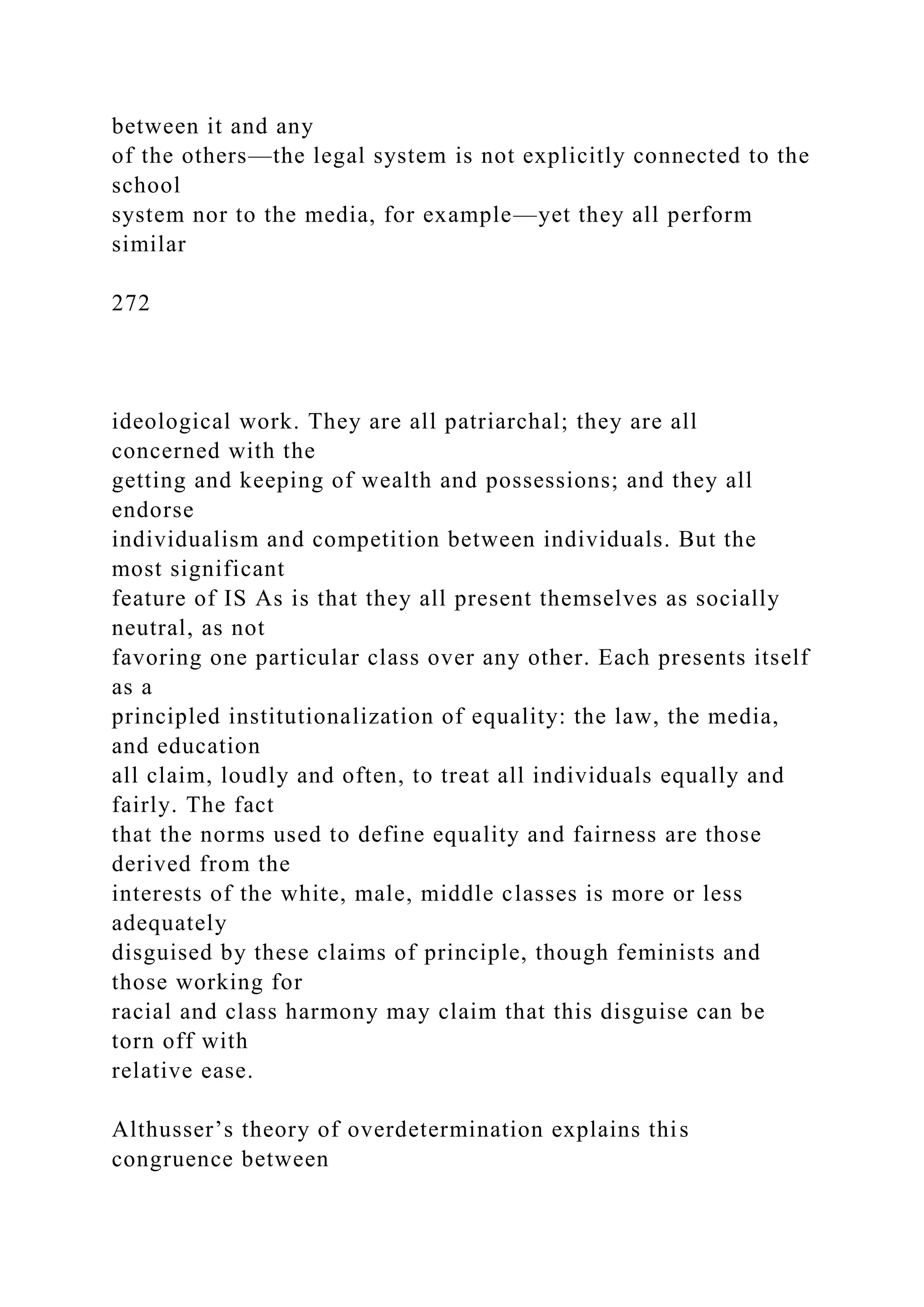 between it and any
of the others—the legal system is not explicitly connected to the
school
system nor to the media, for example—yet they all perform
similar
272
ideological work. They are all patriarchal; they are all
concerned with the
getting and keeping of wealth and possessions; and they all
endorse
individualism and competition between individuals. But the
most significant
feature of IS As is that they all present themselves as socially
neutral, as not
favoring one particular class over any other. Each presents itself
as a
principled institutionalization of equality: the law, the media,
and education
all claim, loudly and often, to treat all individuals equally and
fairly. The fact
that the norms used to define equality and fairness are those
derived from the
interests of the white, male, middle classes is more or less
adequately
disguised by these claims of principle, though feminists and
those working for
racial and class harmony may claim that this disguise can be
torn off with
relative ease.
Althusser’s theory of overdetermination explains this
congruence between
 