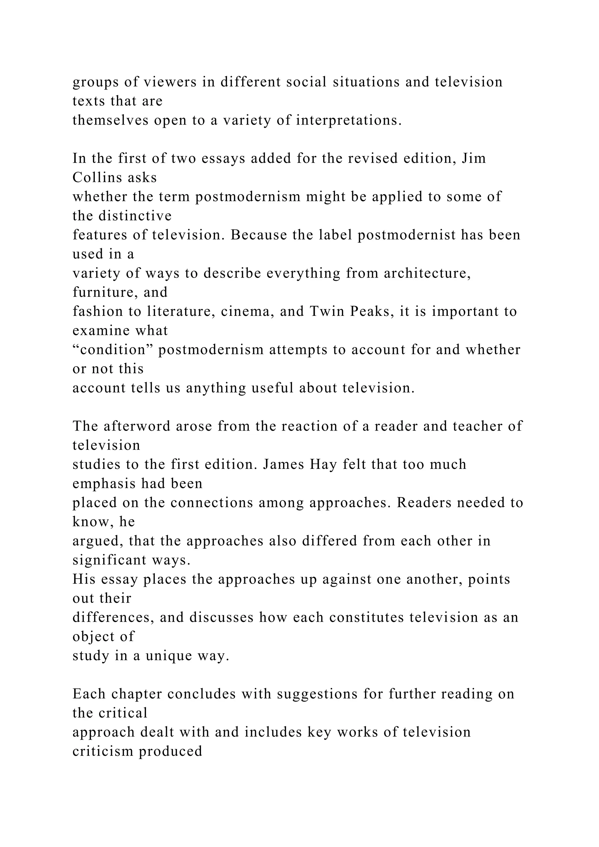 groups of viewers in different social situations and television
texts that are
themselves open to a variety of interpretations.
In the first of two essays added for the revised edition, Jim
Collins asks
whether the term postmodernism might be applied to some of
the distinctive
features of television. Because the label postmodernist has been
used in a
variety of ways to describe everything from architecture,
furniture, and
fashion to literature, cinema, and Twin Peaks, it is important to
examine what
“condition” postmodernism attempts to account for and whether
or not this
account tells us anything useful about television.
The afterword arose from the reaction of a reader and teacher of
television
studies to the first edition. James Hay felt that too much
emphasis had been
placed on the connections among approaches. Readers needed to
know, he
argued, that the approaches also differed from each other in
significant ways.
His essay places the approaches up against one another, points
out their
differences, and discusses how each constitutes television as an
object of
study in a unique way.
Each chapter concludes with suggestions for further reading on
the critical
approach dealt with and includes key works of television
criticism produced
 