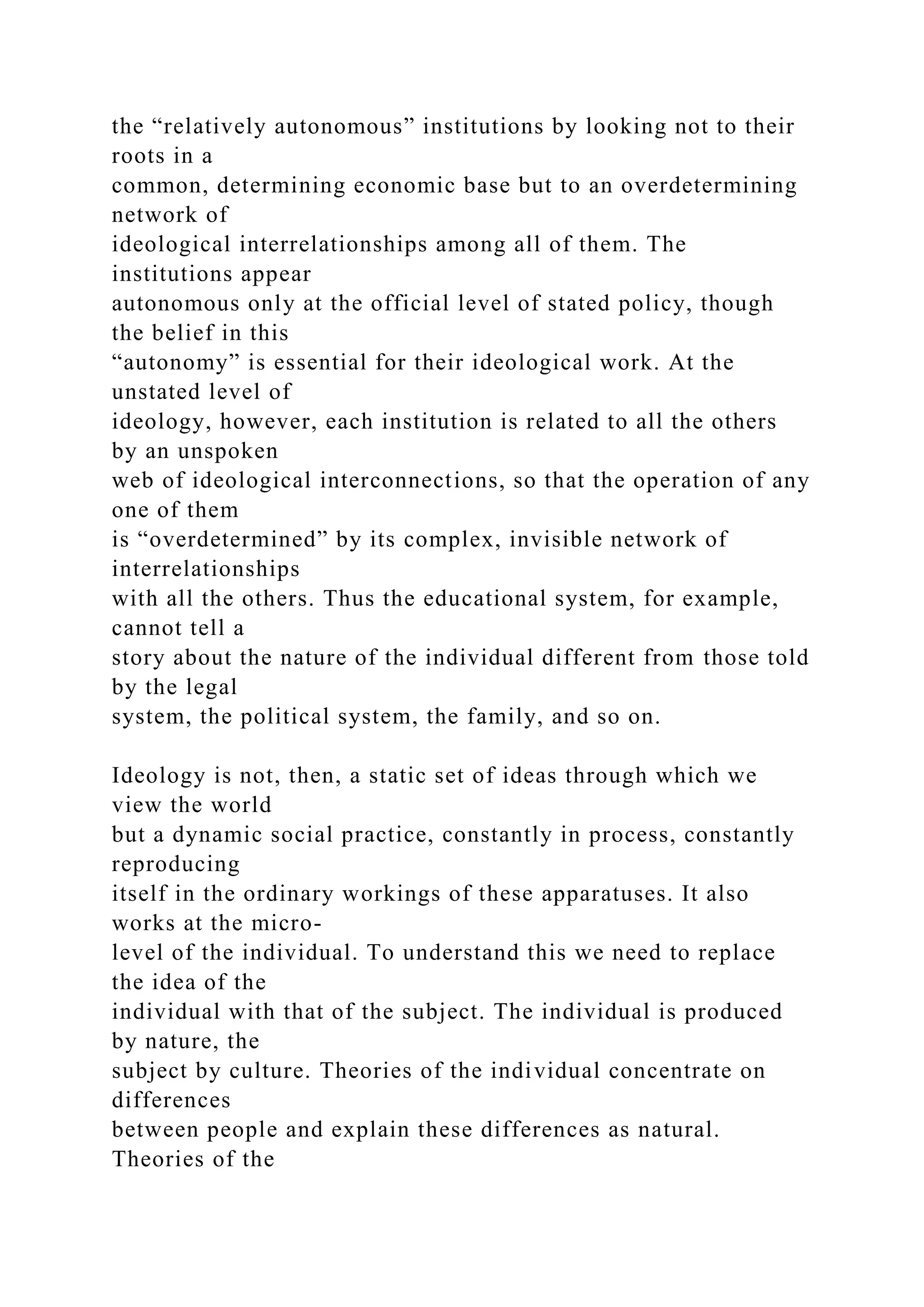 the “relatively autonomous” institutions by looking not to their
roots in a
common, determining economic base but to an overdetermining
network of
ideological interrelationships among all of them. The
institutions appear
autonomous only at the official level of stated policy, though
the belief in this
“autonomy” is essential for their ideological work. At the
unstated level of
ideology, however, each institution is related to all the others
by an unspoken
web of ideological interconnections, so that the operation of any
one of them
is “overdetermined” by its complex, invisible network of
interrelationships
with all the others. Thus the educational system, for example,
cannot tell a
story about the nature of the individual different from those told
by the legal
system, the political system, the family, and so on.
Ideology is not, then, a static set of ideas through which we
view the world
but a dynamic social practice, constantly in process, constantly
reproducing
itself in the ordinary workings of these apparatuses. It also
works at the micro-
level of the individual. To understand this we need to replace
the idea of the
individual with that of the subject. The individual is produced
by nature, the
subject by culture. Theories of the individual concentrate on
differences
between people and explain these differences as natural.
Theories of the
 