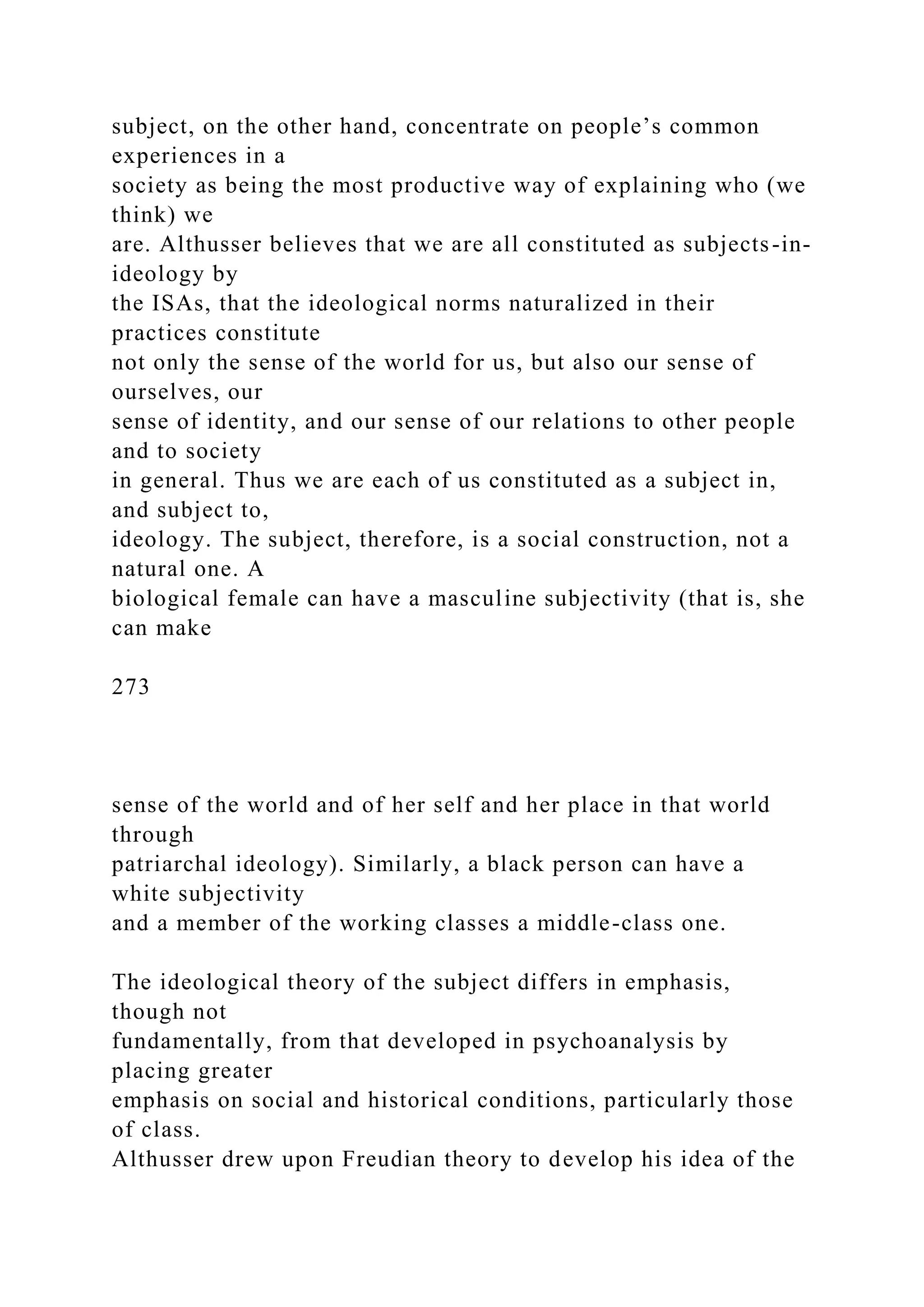 subject, on the other hand, concentrate on people’s common
experiences in a
society as being the most productive way of explaining who (we
think) we
are. Althusser believes that we are all constituted as subjects-in-
ideology by
the ISAs, that the ideological norms naturalized in their
practices constitute
not only the sense of the world for us, but also our sense of
ourselves, our
sense of identity, and our sense of our relations to other people
and to society
in general. Thus we are each of us constituted as a subject in,
and subject to,
ideology. The subject, therefore, is a social construction, not a
natural one. A
biological female can have a masculine subjectivity (that is, she
can make
273
sense of the world and of her self and her place in that world
through
patriarchal ideology). Similarly, a black person can have a
white subjectivity
and a member of the working classes a middle-class one.
The ideological theory of the subject differs in emphasis,
though not
fundamentally, from that developed in psychoanalysis by
placing greater
emphasis on social and historical conditions, particularly those
of class.
Althusser drew upon Freudian theory to develop his idea of the
 