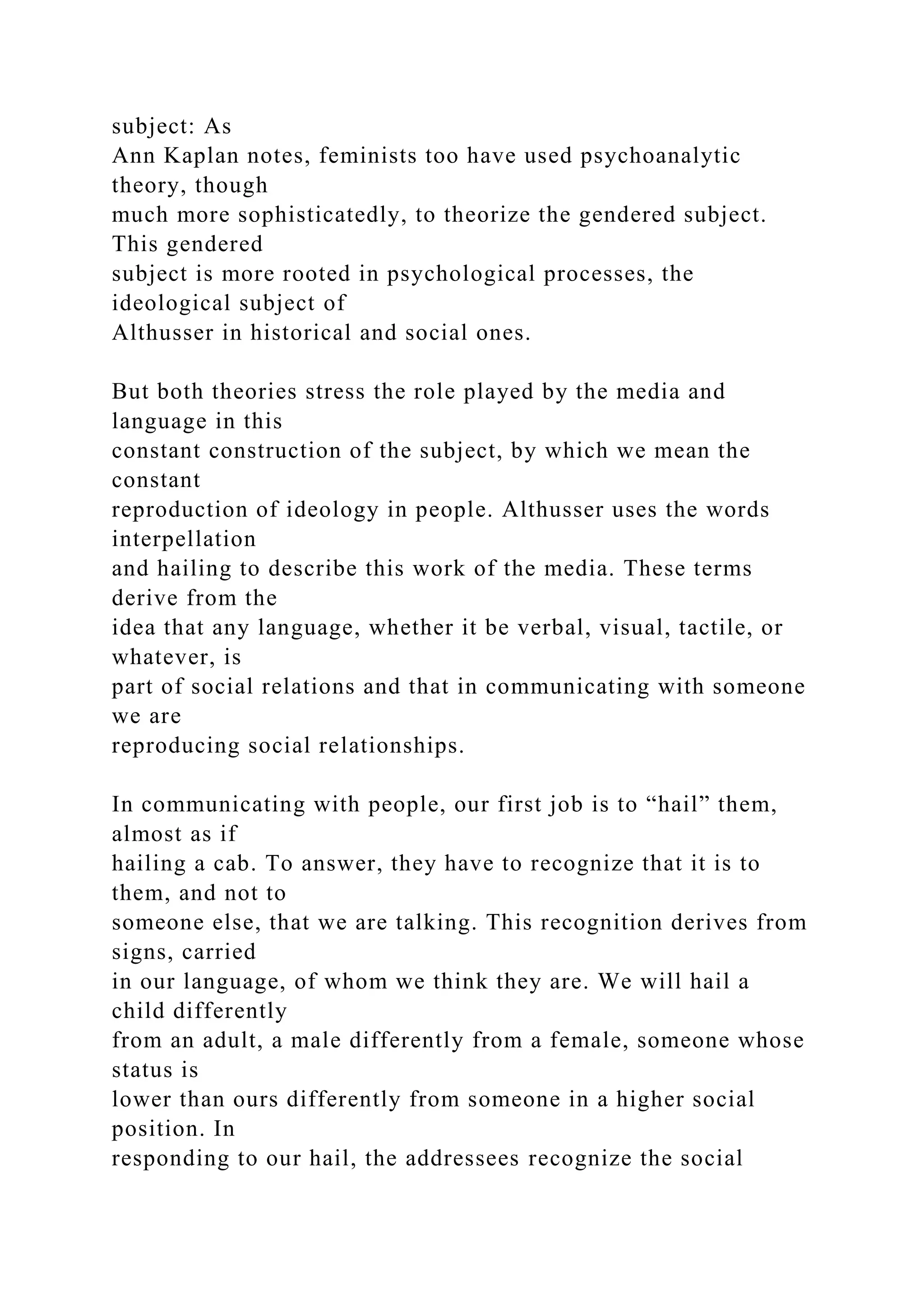 subject: As
Ann Kaplan notes, feminists too have used psychoanalytic
theory, though
much more sophisticatedly, to theorize the gendered subject.
This gendered
subject is more rooted in psychological processes, the
ideological subject of
Althusser in historical and social ones.
But both theories stress the role played by the media and
language in this
constant construction of the subject, by which we mean the
constant
reproduction of ideology in people. Althusser uses the words
interpellation
and hailing to describe this work of the media. These terms
derive from the
idea that any language, whether it be verbal, visual, tactile, or
whatever, is
part of social relations and that in communicating with someone
we are
reproducing social relationships.
In communicating with people, our first job is to “hail” them,
almost as if
hailing a cab. To answer, they have to recognize that it is to
them, and not to
someone else, that we are talking. This recognition derives from
signs, carried
in our language, of whom we think they are. We will hail a
child differently
from an adult, a male differently from a female, someone whose
status is
lower than ours differently from someone in a higher social
position. In
responding to our hail, the addressees recognize the social
 