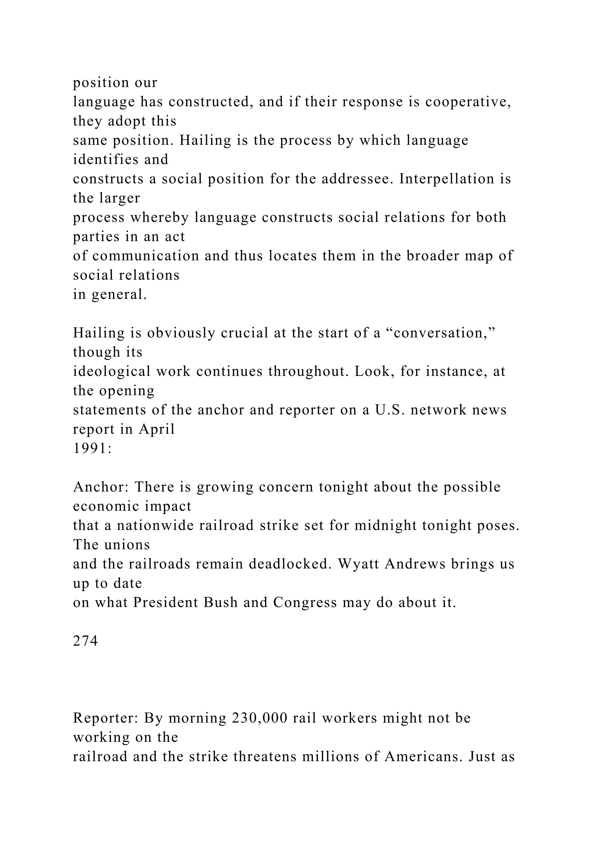 position our
language has constructed, and if their response is cooperative,
they adopt this
same position. Hailing is the process by which language
identifies and
constructs a social position for the addressee. Interpellation is
the larger
process whereby language constructs social relations for both
parties in an act
of communication and thus locates them in the broader map of
social relations
in general.
Hailing is obviously crucial at the start of a “conversation,”
though its
ideological work continues throughout. Look, for instance, at
the opening
statements of the anchor and reporter on a U.S. network news
report in April
1991:
Anchor: There is growing concern tonight about the possible
economic impact
that a nationwide railroad strike set for midnight tonight poses.
The unions
and the railroads remain deadlocked. Wyatt Andrews brings us
up to date
on what President Bush and Congress may do about it.
274
Reporter: By morning 230,000 rail workers might not be
working on the
railroad and the strike threatens millions of Americans. Just as
 