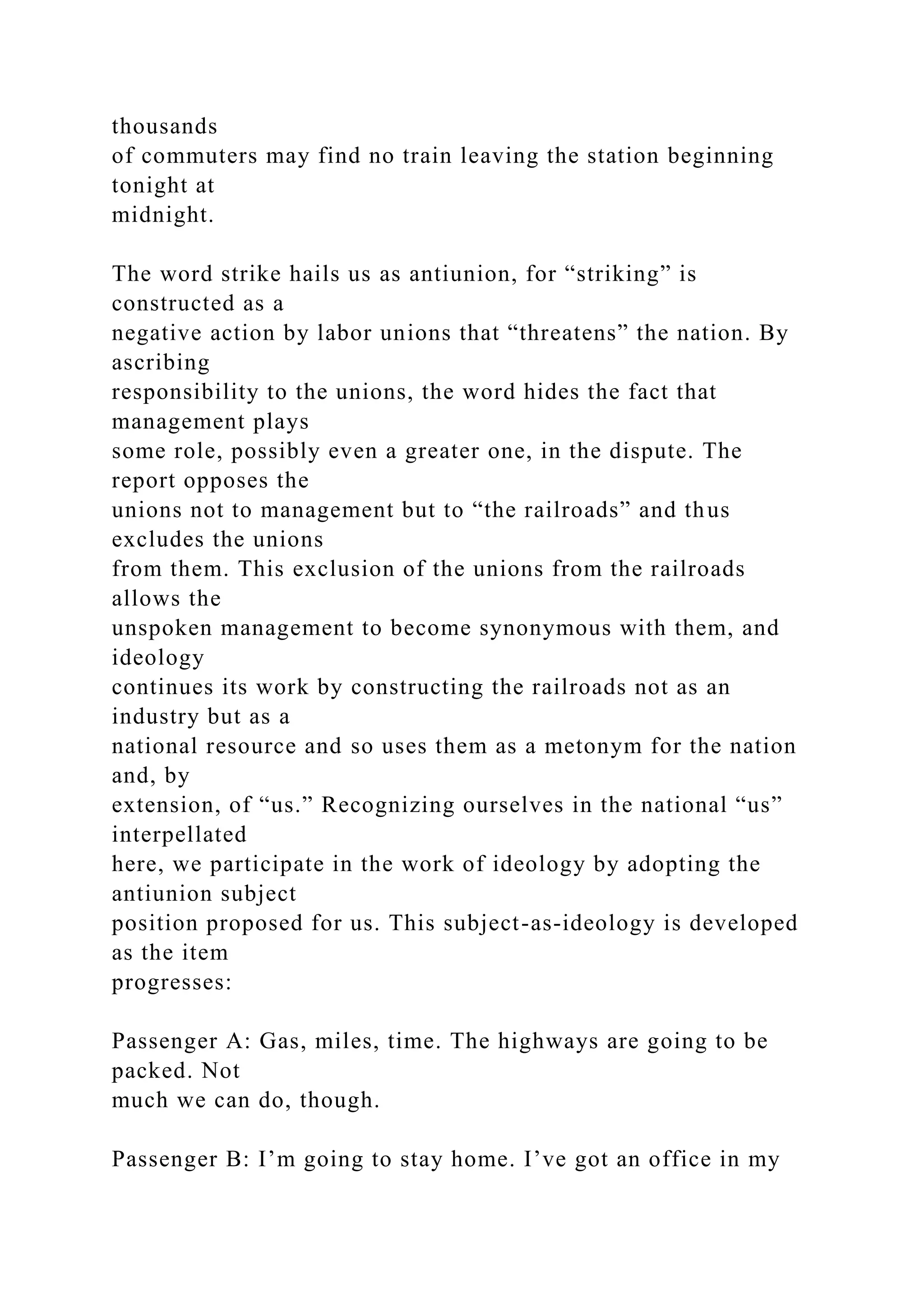 thousands
of commuters may find no train leaving the station beginning
tonight at
midnight.
The word strike hails us as antiunion, for “striking” is
constructed as a
negative action by labor unions that “threatens” the nation. By
ascribing
responsibility to the unions, the word hides the fact that
management plays
some role, possibly even a greater one, in the dispute. The
report opposes the
unions not to management but to “the railroads” and thus
excludes the unions
from them. This exclusion of the unions from the railroads
allows the
unspoken management to become synonymous with them, and
ideology
continues its work by constructing the railroads not as an
industry but as a
national resource and so uses them as a metonym for the nation
and, by
extension, of “us.” Recognizing ourselves in the national “us”
interpellated
here, we participate in the work of ideology by adopting the
antiunion subject
position proposed for us. This subject-as-ideology is developed
as the item
progresses:
Passenger A: Gas, miles, time. The highways are going to be
packed. Not
much we can do, though.
Passenger B: I’m going to stay home. I’ve got an office in my
 