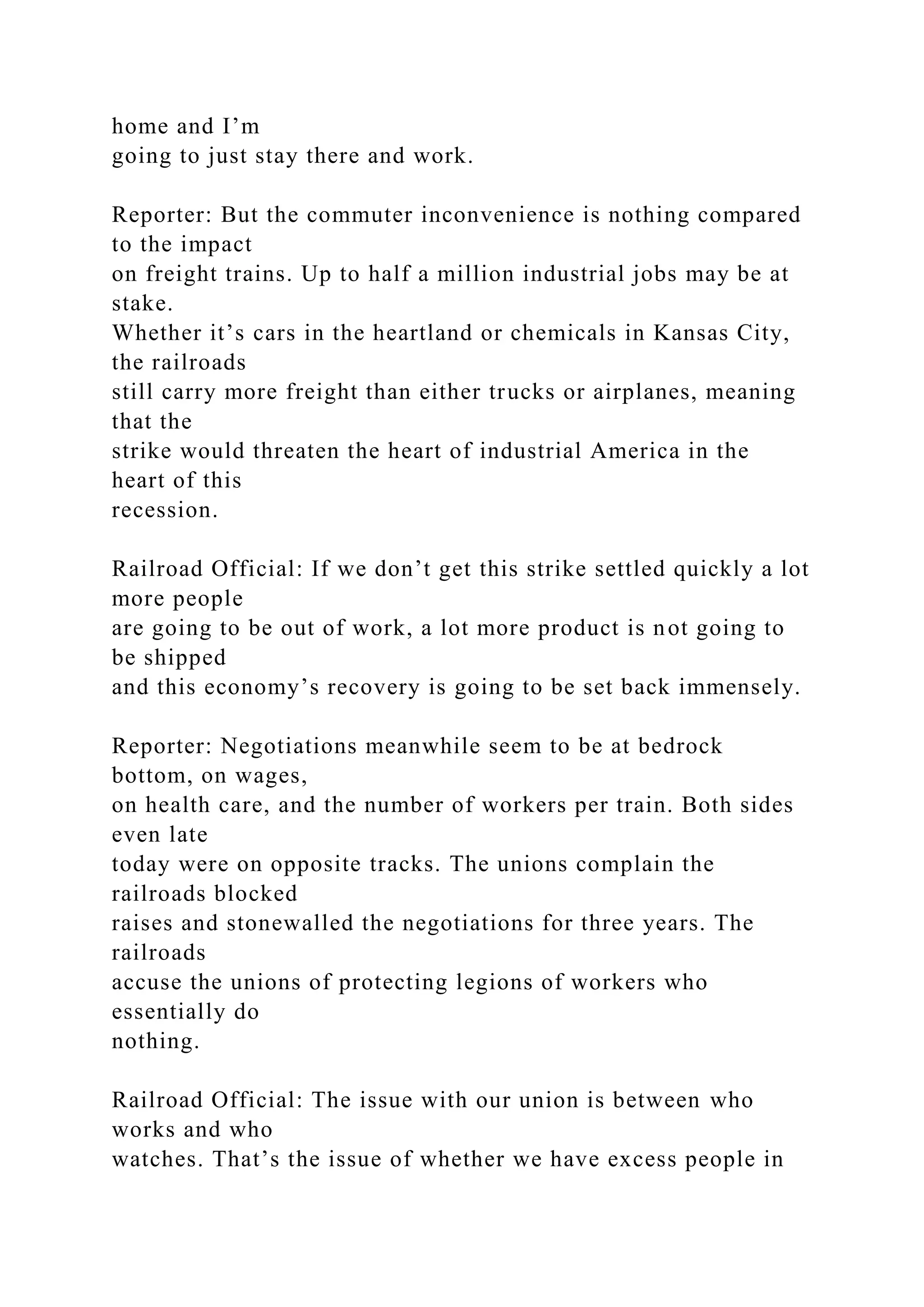 home and I’m
going to just stay there and work.
Reporter: But the commuter inconvenience is nothing compared
to the impact
on freight trains. Up to half a million industrial jobs may be at
stake.
Whether it’s cars in the heartland or chemicals in Kansas City,
the railroads
still carry more freight than either trucks or airplanes, meaning
that the
strike would threaten the heart of industrial America in the
heart of this
recession.
Railroad Official: If we don’t get this strike settled quickly a lot
more people
are going to be out of work, a lot more product is not going to
be shipped
and this economy’s recovery is going to be set back immensely.
Reporter: Negotiations meanwhile seem to be at bedrock
bottom, on wages,
on health care, and the number of workers per train. Both sides
even late
today were on opposite tracks. The unions complain the
railroads blocked
raises and stonewalled the negotiations for three years. The
railroads
accuse the unions of protecting legions of workers who
essentially do
nothing.
Railroad Official: The issue with our union is between who
works and who
watches. That’s the issue of whether we have excess people in
 