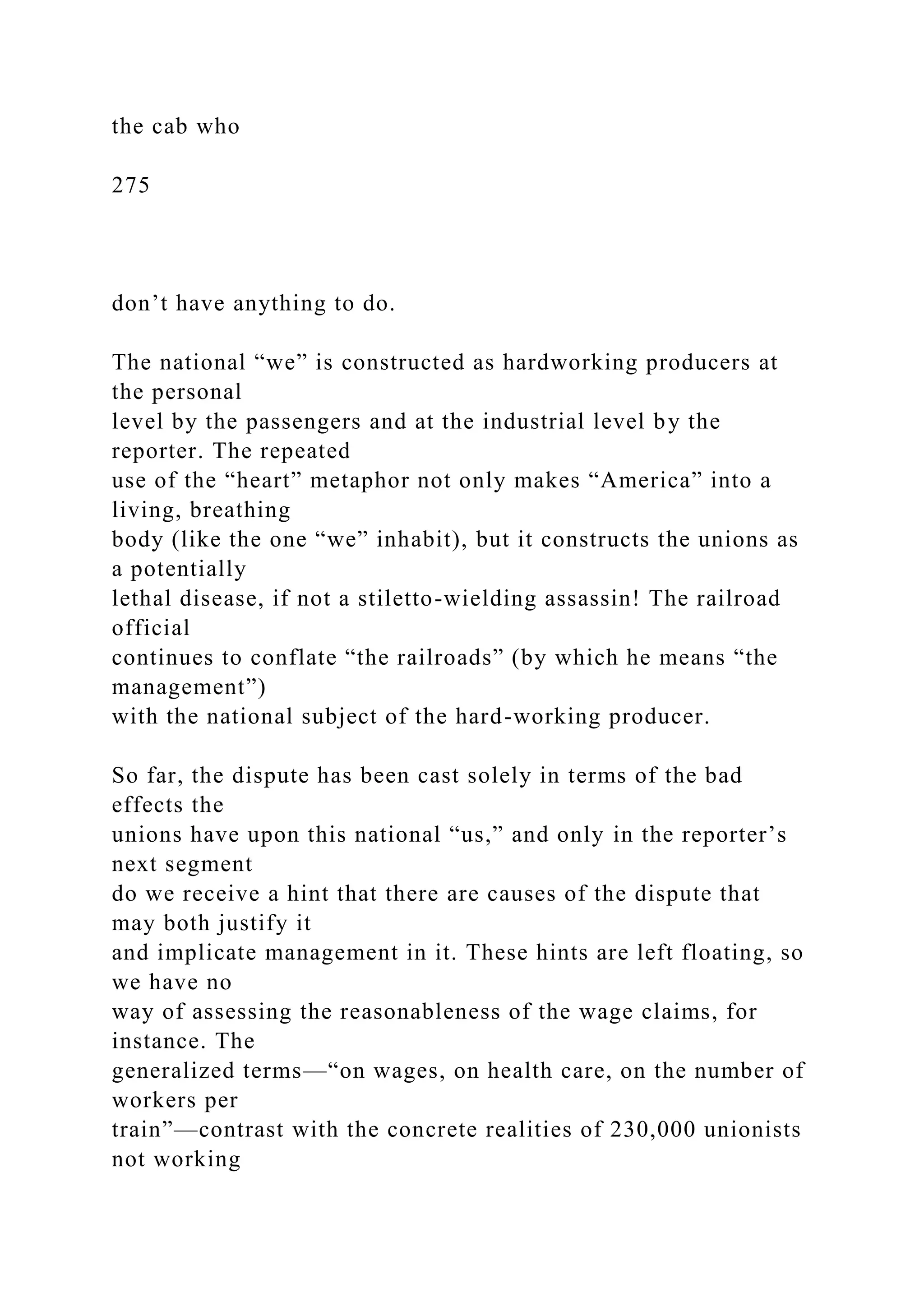 the cab who
275
don’t have anything to do.
The national “we” is constructed as hardworking producers at
the personal
level by the passengers and at the industrial level by the
reporter. The repeated
use of the “heart” metaphor not only makes “America” into a
living, breathing
body (like the one “we” inhabit), but it constructs the unions as
a potentially
lethal disease, if not a stiletto-wielding assassin! The railroad
official
continues to conflate “the railroads” (by which he means “the
management”)
with the national subject of the hard-working producer.
So far, the dispute has been cast solely in terms of the bad
effects the
unions have upon this national “us,” and only in the reporter’s
next segment
do we receive a hint that there are causes of the dispute that
may both justify it
and implicate management in it. These hints are left floating, so
we have no
way of assessing the reasonableness of the wage claims, for
instance. The
generalized terms—“on wages, on health care, on the number of
workers per
train”—contrast with the concrete realities of 230,000 unionists
not working
 