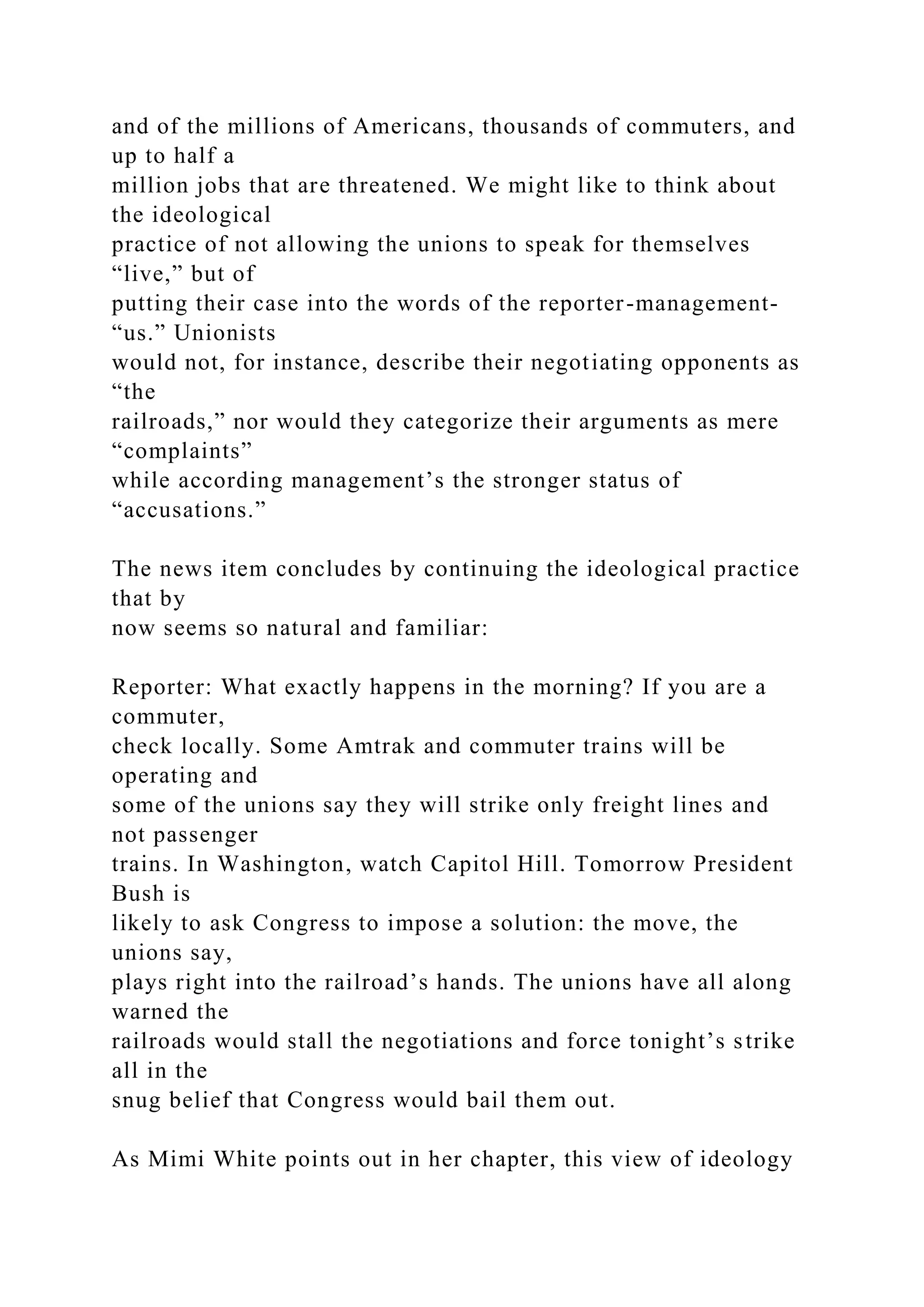 and of the millions of Americans, thousands of commuters, and
up to half a
million jobs that are threatened. We might like to think about
the ideological
practice of not allowing the unions to speak for themselves
“live,” but of
putting their case into the words of the reporter-management-
“us.” Unionists
would not, for instance, describe their negotiating opponents as
“the
railroads,” nor would they categorize their arguments as mere
“complaints”
while according management’s the stronger status of
“accusations.”
The news item concludes by continuing the ideological practice
that by
now seems so natural and familiar:
Reporter: What exactly happens in the morning? If you are a
commuter,
check locally. Some Amtrak and commuter trains will be
operating and
some of the unions say they will strike only freight lines and
not passenger
trains. In Washington, watch Capitol Hill. Tomorrow President
Bush is
likely to ask Congress to impose a solution: the move, the
unions say,
plays right into the railroad’s hands. The unions have all along
warned the
railroads would stall the negotiations and force tonight’s strike
all in the
snug belief that Congress would bail them out.
As Mimi White points out in her chapter, this view of ideology
 
