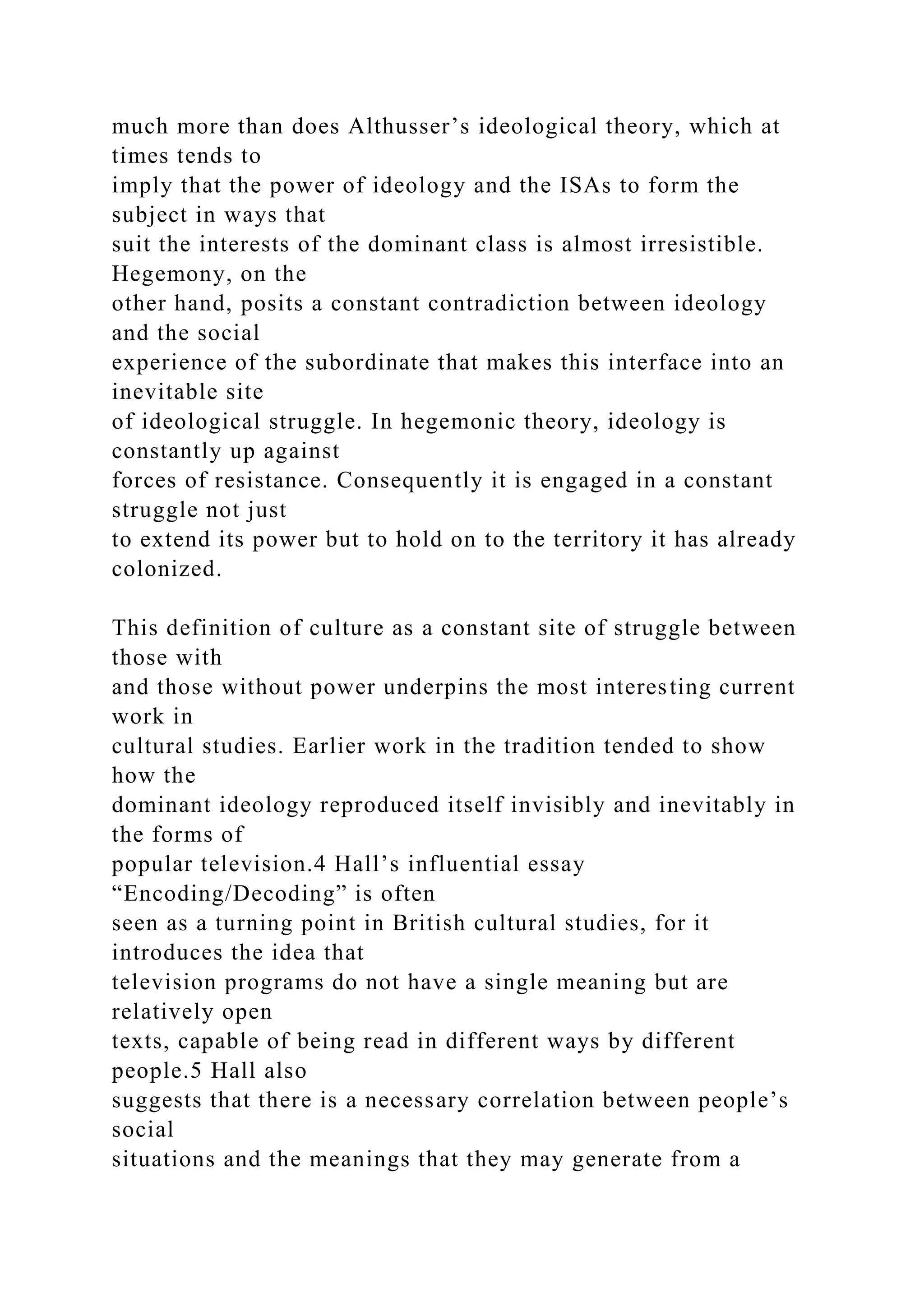 much more than does Althusser’s ideological theory, which at
times tends to
imply that the power of ideology and the ISAs to form the
subject in ways that
suit the interests of the dominant class is almost irresistible.
Hegemony, on the
other hand, posits a constant contradiction between ideology
and the social
experience of the subordinate that makes this interface into an
inevitable site
of ideological struggle. In hegemonic theory, ideology is
constantly up against
forces of resistance. Consequently it is engaged in a constant
struggle not just
to extend its power but to hold on to the territory it has already
colonized.
This definition of culture as a constant site of struggle between
those with
and those without power underpins the most interesting current
work in
cultural studies. Earlier work in the tradition tended to show
how the
dominant ideology reproduced itself invisibly and inevitably in
the forms of
popular television.4 Hall’s influential essay
“Encoding/Decoding” is often
seen as a turning point in British cultural studies, for it
introduces the idea that
television programs do not have a single meaning but are
relatively open
texts, capable of being read in different ways by different
people.5 Hall also
suggests that there is a necessary correlation between people’s
social
situations and the meanings that they may generate from a
 