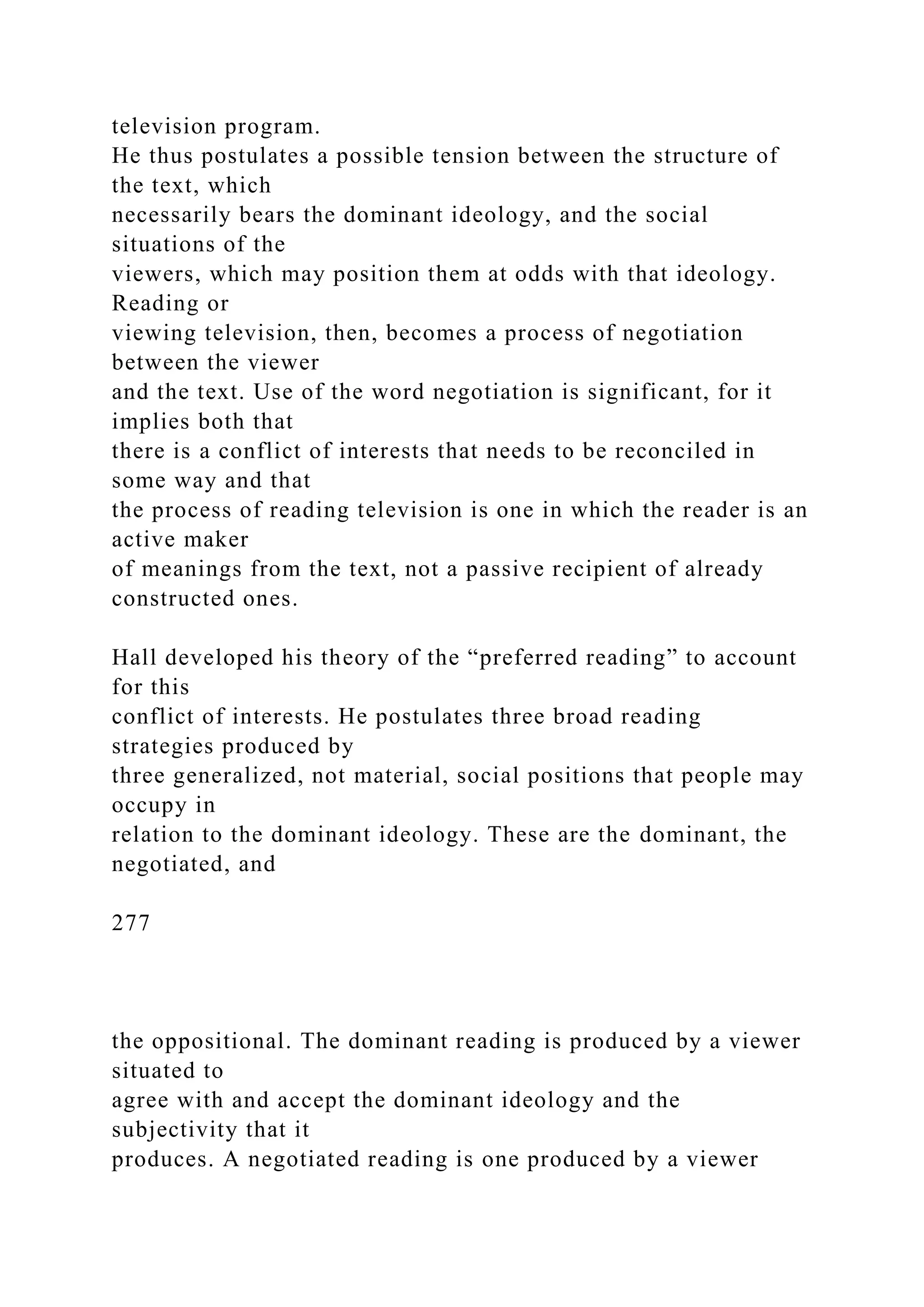 television program.
He thus postulates a possible tension between the structure of
the text, which
necessarily bears the dominant ideology, and the social
situations of the
viewers, which may position them at odds with that ideology.
Reading or
viewing television, then, becomes a process of negotiation
between the viewer
and the text. Use of the word negotiation is significant, for it
implies both that
there is a conflict of interests that needs to be reconciled in
some way and that
the process of reading television is one in which the reader is an
active maker
of meanings from the text, not a passive recipient of already
constructed ones.
Hall developed his theory of the “preferred reading” to account
for this
conflict of interests. He postulates three broad reading
strategies produced by
three generalized, not material, social positions that people may
occupy in
relation to the dominant ideology. These are the dominant, the
negotiated, and
277
the oppositional. The dominant reading is produced by a viewer
situated to
agree with and accept the dominant ideology and the
subjectivity that it
produces. A negotiated reading is one produced by a viewer
 