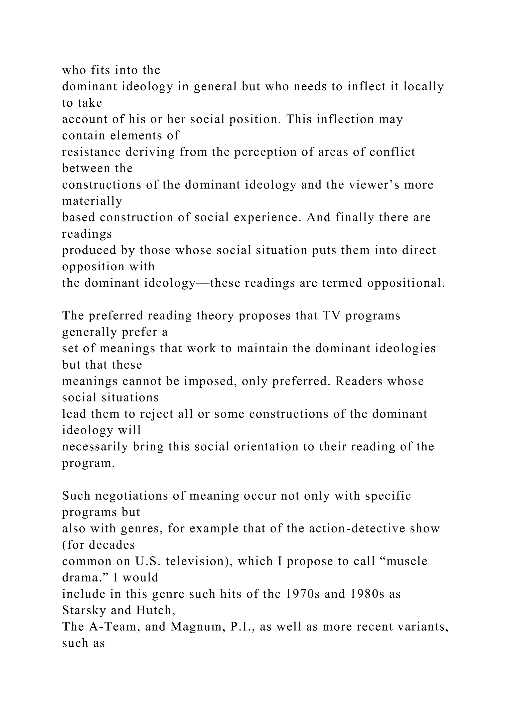 who fits into the
dominant ideology in general but who needs to inflect it locally
to take
account of his or her social position. This inflection may
contain elements of
resistance deriving from the perception of areas of conflict
between the
constructions of the dominant ideology and the viewer’s more
materially
based construction of social experience. And finally there are
readings
produced by those whose social situation puts them into direct
opposition with
the dominant ideology—these readings are termed oppositional.
The preferred reading theory proposes that TV programs
generally prefer a
set of meanings that work to maintain the dominant ideologies
but that these
meanings cannot be imposed, only preferred. Readers whose
social situations
lead them to reject all or some constructions of the dominant
ideology will
necessarily bring this social orientation to their reading of the
program.
Such negotiations of meaning occur not only with specific
programs but
also with genres, for example that of the action-detective show
(for decades
common on U.S. television), which I propose to call “muscle
drama.” I would
include in this genre such hits of the 1970s and 1980s as
Starsky and Hutch,
The A-Team, and Magnum, P.I., as well as more recent variants,
such as
 