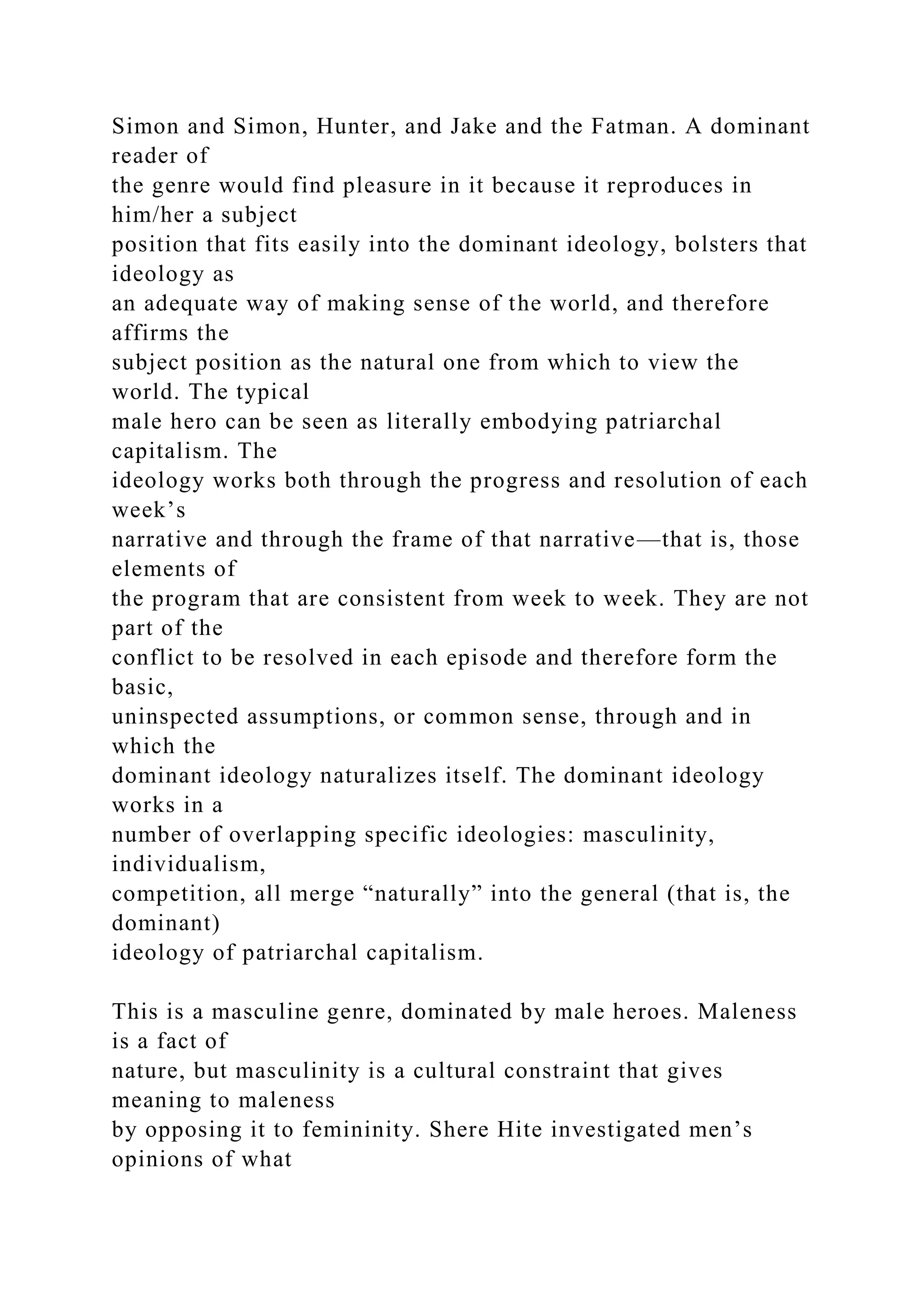 Simon and Simon, Hunter, and Jake and the Fatman. A dominant
reader of
the genre would find pleasure in it because it reproduces in
him/her a subject
position that fits easily into the dominant ideology, bolsters that
ideology as
an adequate way of making sense of the world, and therefore
affirms the
subject position as the natural one from which to view the
world. The typical
male hero can be seen as literally embodying patriarchal
capitalism. The
ideology works both through the progress and resolution of each
week’s
narrative and through the frame of that narrative—that is, those
elements of
the program that are consistent from week to week. They are not
part of the
conflict to be resolved in each episode and therefore form the
basic,
uninspected assumptions, or common sense, through and in
which the
dominant ideology naturalizes itself. The dominant ideology
works in a
number of overlapping specific ideologies: masculinity,
individualism,
competition, all merge “naturally” into the general (that is, the
dominant)
ideology of patriarchal capitalism.
This is a masculine genre, dominated by male heroes. Maleness
is a fact of
nature, but masculinity is a cultural constraint that gives
meaning to maleness
by opposing it to femininity. Shere Hite investigated men’s
opinions of what
 