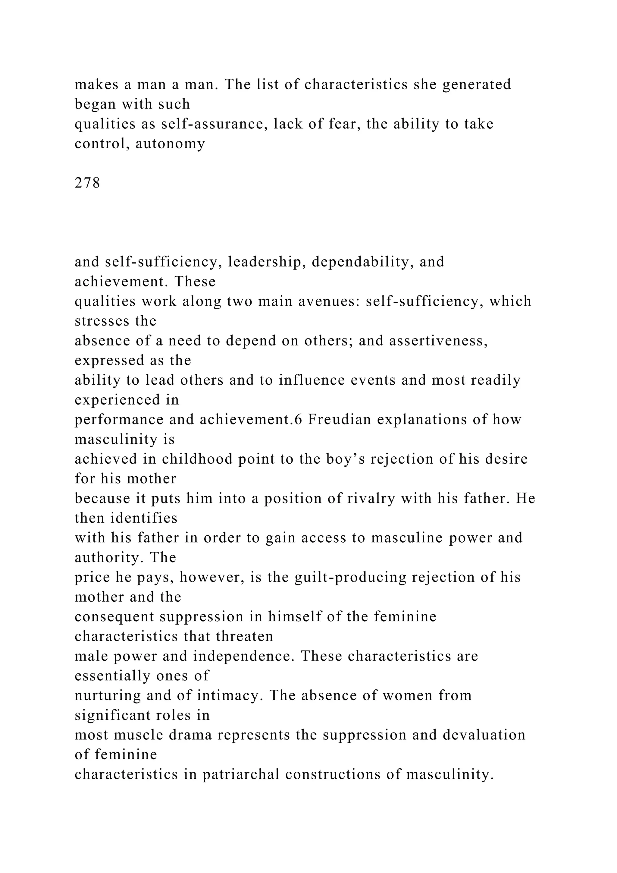 makes a man a man. The list of characteristics she generated
began with such
qualities as self-assurance, lack of fear, the ability to take
control, autonomy
278
and self-sufficiency, leadership, dependability, and
achievement. These
qualities work along two main avenues: self-sufficiency, which
stresses the
absence of a need to depend on others; and assertiveness,
expressed as the
ability to lead others and to influence events and most readily
experienced in
performance and achievement.6 Freudian explanations of how
masculinity is
achieved in childhood point to the boy’s rejection of his desire
for his mother
because it puts him into a position of rivalry with his father. He
then identifies
with his father in order to gain access to masculine power and
authority. The
price he pays, however, is the guilt-producing rejection of his
mother and the
consequent suppression in himself of the feminine
characteristics that threaten
male power and independence. These characteristics are
essentially ones of
nurturing and of intimacy. The absence of women from
significant roles in
most muscle drama represents the suppression and devaluation
of feminine
characteristics in patriarchal constructions of masculinity.
 