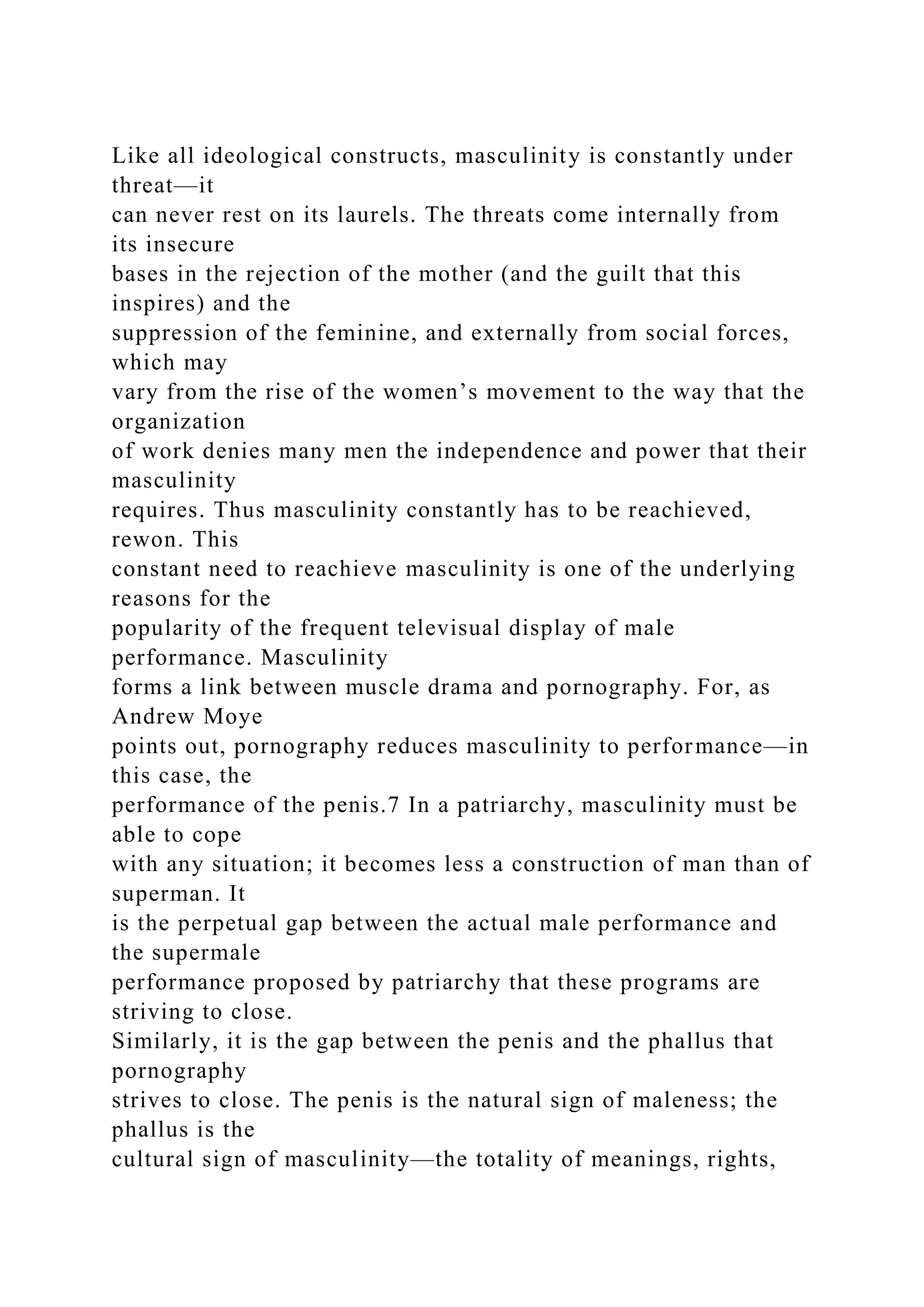 Like all ideological constructs, masculinity is constantly under
threat—it
can never rest on its laurels. The threats come internally from
its insecure
bases in the rejection of the mother (and the guilt that this
inspires) and the
suppression of the feminine, and externally from social forces,
which may
vary from the rise of the women’s movement to the way that the
organization
of work denies many men the independence and power that their
masculinity
requires. Thus masculinity constantly has to be reachieved,
rewon. This
constant need to reachieve masculinity is one of the underlying
reasons for the
popularity of the frequent televisual display of male
performance. Masculinity
forms a link between muscle drama and pornography. For, as
Andrew Moye
points out, pornography reduces masculinity to performance—in
this case, the
performance of the penis.7 In a patriarchy, masculinity must be
able to cope
with any situation; it becomes less a construction of man than of
superman. It
is the perpetual gap between the actual male performance and
the supermale
performance proposed by patriarchy that these programs are
striving to close.
Similarly, it is the gap between the penis and the phallus that
pornography
strives to close. The penis is the natural sign of maleness; the
phallus is the
cultural sign of masculinity—the totality of meanings, rights,
 