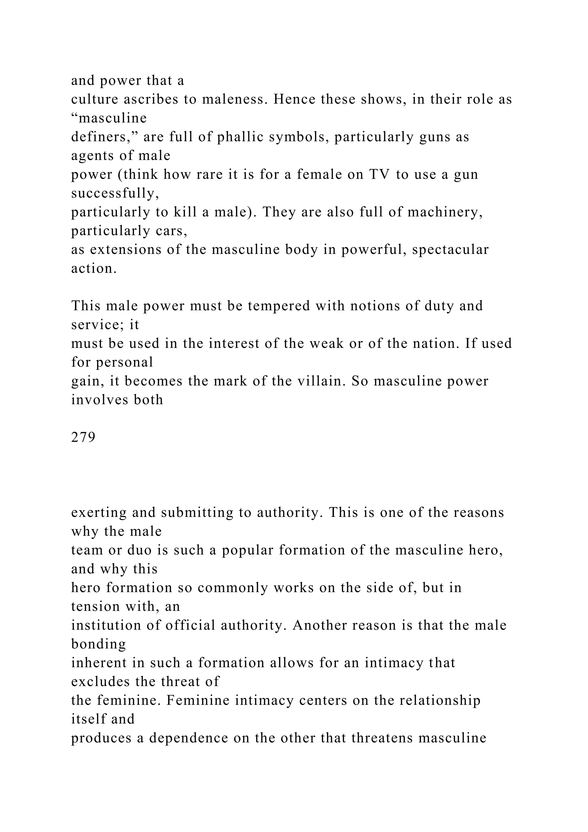 and power that a
culture ascribes to maleness. Hence these shows, in their role as
“masculine
definers,” are full of phallic symbols, particularly guns as
agents of male
power (think how rare it is for a female on TV to use a gun
successfully,
particularly to kill a male). They are also full of machinery,
particularly cars,
as extensions of the masculine body in powerful, spectacular
action.
This male power must be tempered with notions of duty and
service; it
must be used in the interest of the weak or of the nation. If used
for personal
gain, it becomes the mark of the villain. So masculine power
involves both
279
exerting and submitting to authority. This is one of the reasons
why the male
team or duo is such a popular formation of the masculine hero,
and why this
hero formation so commonly works on the side of, but in
tension with, an
institution of official authority. Another reason is that the male
bonding
inherent in such a formation allows for an intimacy that
excludes the threat of
the feminine. Feminine intimacy centers on the relationship
itself and
produces a dependence on the other that threatens masculine
 
