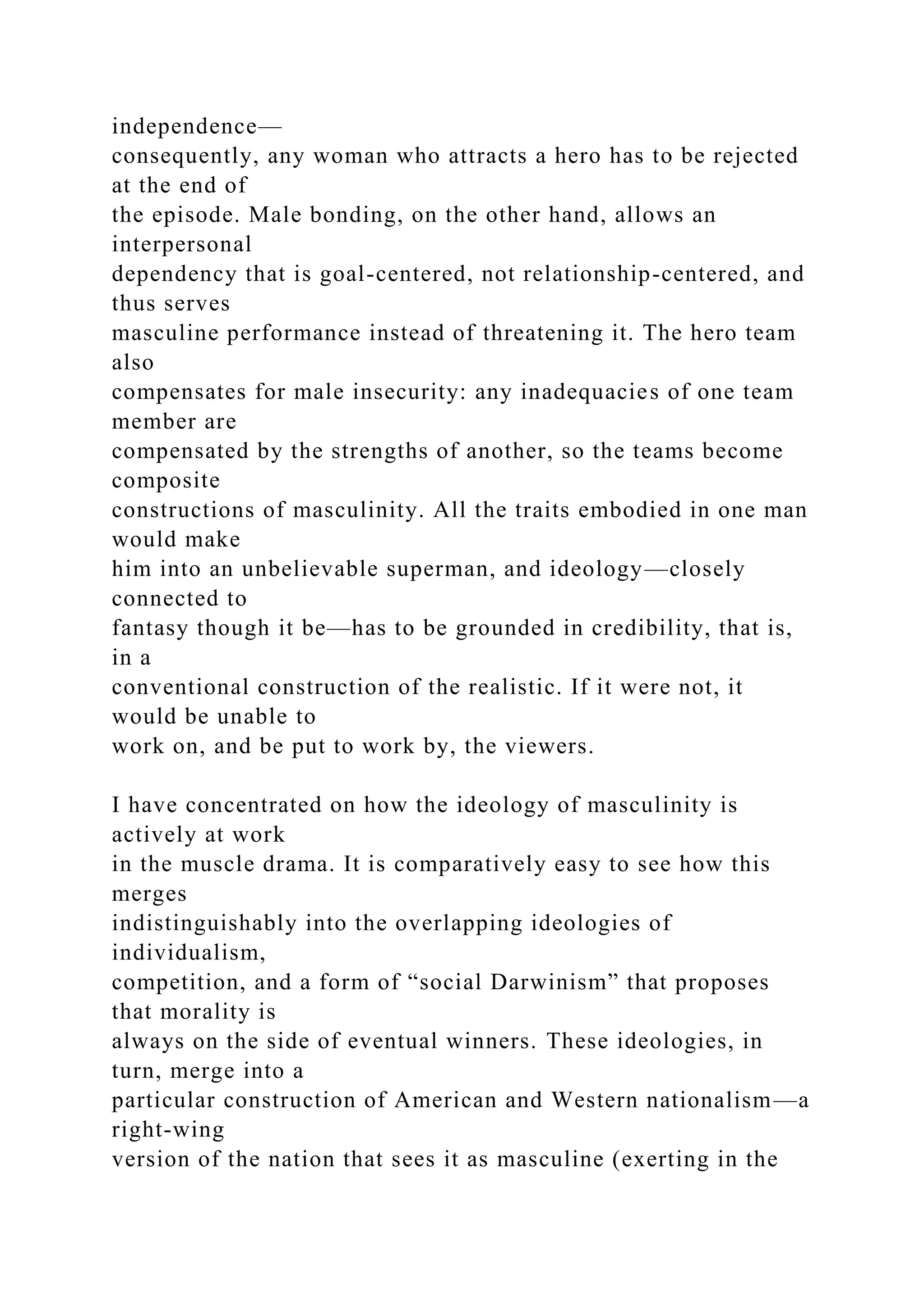 independence—
consequently, any woman who attracts a hero has to be rejected
at the end of
the episode. Male bonding, on the other hand, allows an
interpersonal
dependency that is goal-centered, not relationship-centered, and
thus serves
masculine performance instead of threatening it. The hero team
also
compensates for male insecurity: any inadequacies of one team
member are
compensated by the strengths of another, so the teams become
composite
constructions of masculinity. All the traits embodied in one man
would make
him into an unbelievable superman, and ideology—closely
connected to
fantasy though it be—has to be grounded in credibility, that is,
in a
conventional construction of the realistic. If it were not, it
would be unable to
work on, and be put to work by, the viewers.
I have concentrated on how the ideology of masculinity is
actively at work
in the muscle drama. It is comparatively easy to see how this
merges
indistinguishably into the overlapping ideologies of
individualism,
competition, and a form of “social Darwinism” that proposes
that morality is
always on the side of eventual winners. These ideologies, in
turn, merge into a
particular construction of American and Western nationalism—a
right-wing
version of the nation that sees it as masculine (exerting in the
 
