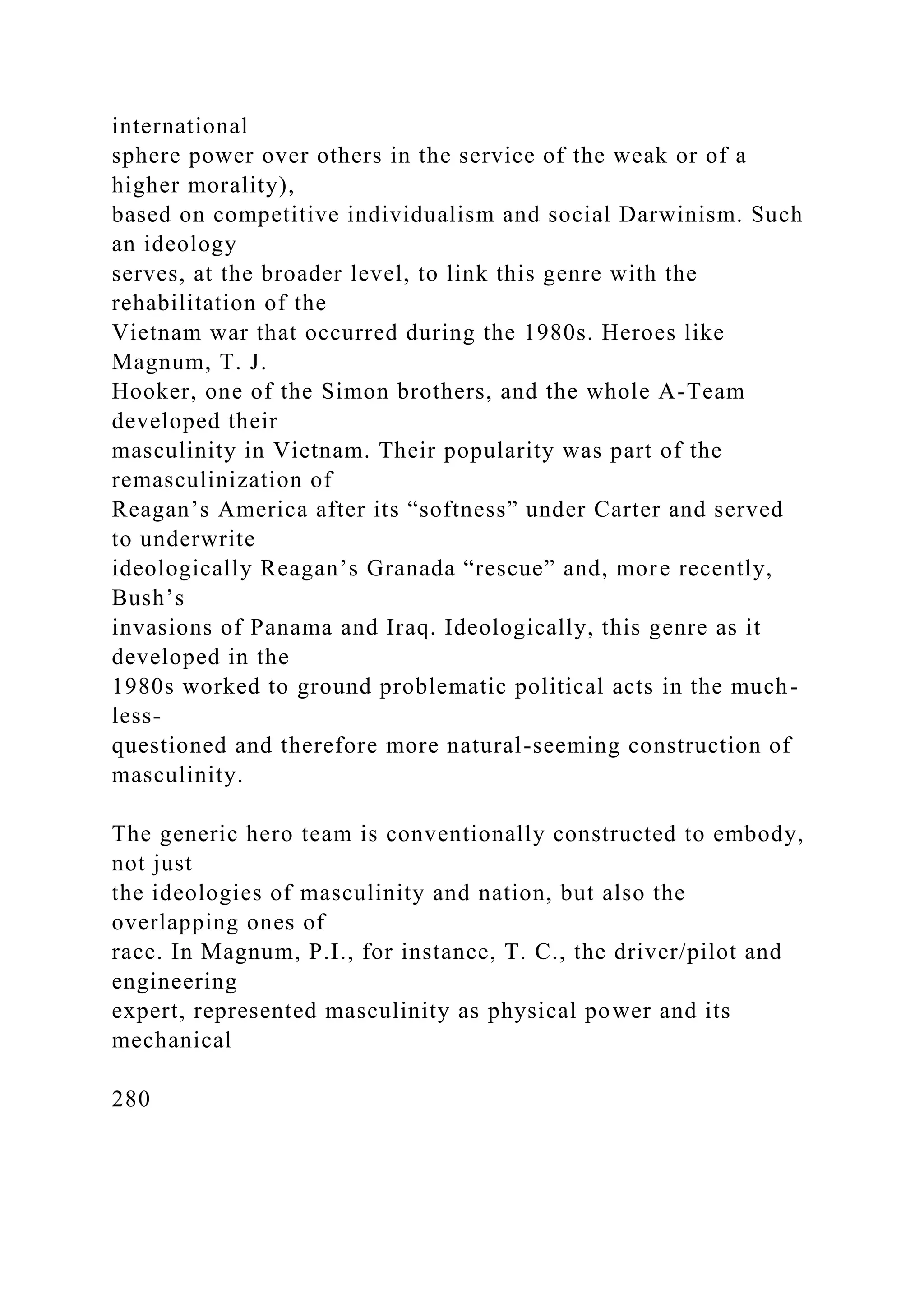 international
sphere power over others in the service of the weak or of a
higher morality),
based on competitive individualism and social Darwinism. Such
an ideology
serves, at the broader level, to link this genre with the
rehabilitation of the
Vietnam war that occurred during the 1980s. Heroes like
Magnum, T. J.
Hooker, one of the Simon brothers, and the whole A-Team
developed their
masculinity in Vietnam. Their popularity was part of the
remasculinization of
Reagan’s America after its “softness” under Carter and served
to underwrite
ideologically Reagan’s Granada “rescue” and, more recently,
Bush’s
invasions of Panama and Iraq. Ideologically, this genre as it
developed in the
1980s worked to ground problematic political acts in the much-
less-
questioned and therefore more natural-seeming construction of
masculinity.
The generic hero team is conventionally constructed to embody,
not just
the ideologies of masculinity and nation, but also the
overlapping ones of
race. In Magnum, P.I., for instance, T. C., the driver/pilot and
engineering
expert, represented masculinity as physical power and its
mechanical
280
 