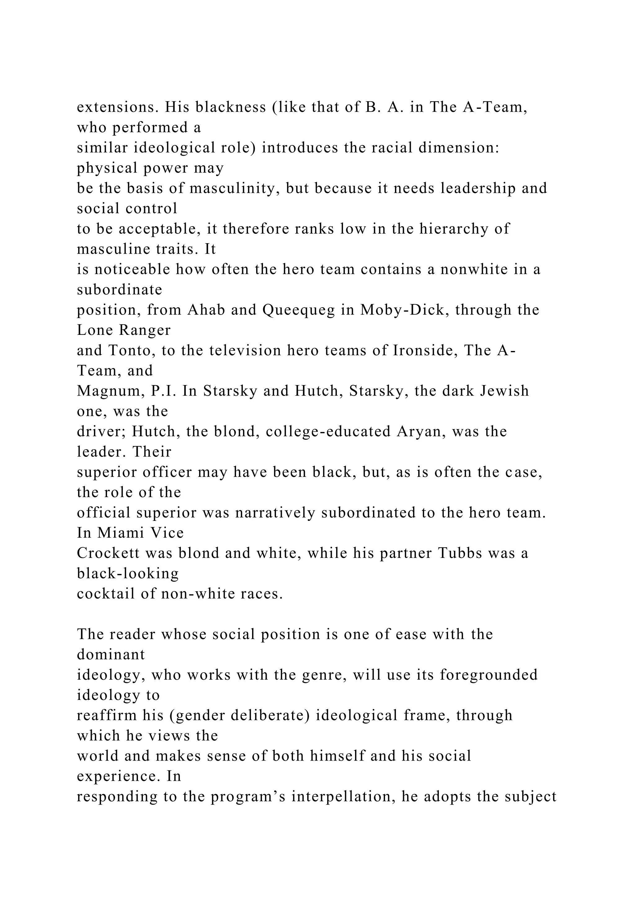 extensions. His blackness (like that of B. A. in The A-Team,
who performed a
similar ideological role) introduces the racial dimension:
physical power may
be the basis of masculinity, but because it needs leadership and
social control
to be acceptable, it therefore ranks low in the hierarchy of
masculine traits. It
is noticeable how often the hero team contains a nonwhite in a
subordinate
position, from Ahab and Queequeg in Moby-Dick, through the
Lone Ranger
and Tonto, to the television hero teams of Ironside, The A-
Team, and
Magnum, P.I. In Starsky and Hutch, Starsky, the dark Jewish
one, was the
driver; Hutch, the blond, college-educated Aryan, was the
leader. Their
superior officer may have been black, but, as is often the case,
the role of the
official superior was narratively subordinated to the hero team.
In Miami Vice
Crockett was blond and white, while his partner Tubbs was a
black-looking
cocktail of non-white races.
The reader whose social position is one of ease with the
dominant
ideology, who works with the genre, will use its foregrounded
ideology to
reaffirm his (gender deliberate) ideological frame, through
which he views the
world and makes sense of both himself and his social
experience. In
responding to the program’s interpellation, he adopts the subject
 