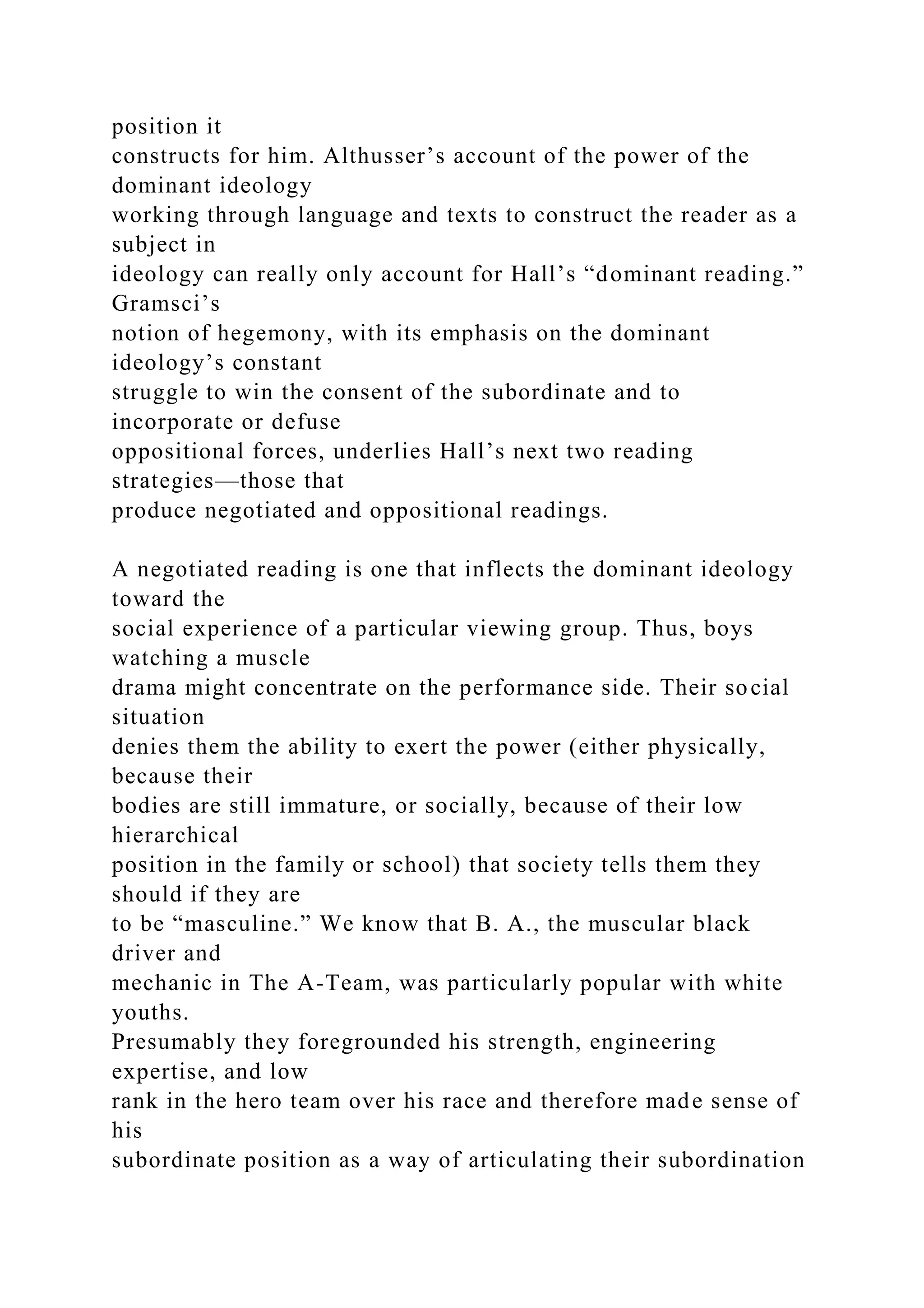 position it
constructs for him. Althusser’s account of the power of the
dominant ideology
working through language and texts to construct the reader as a
subject in
ideology can really only account for Hall’s “dominant reading.”
Gramsci’s
notion of hegemony, with its emphasis on the dominant
ideology’s constant
struggle to win the consent of the subordinate and to
incorporate or defuse
oppositional forces, underlies Hall’s next two reading
strategies—those that
produce negotiated and oppositional readings.
A negotiated reading is one that inflects the dominant ideology
toward the
social experience of a particular viewing group. Thus, boys
watching a muscle
drama might concentrate on the performance side. Their social
situation
denies them the ability to exert the power (either physically,
because their
bodies are still immature, or socially, because of their low
hierarchical
position in the family or school) that society tells them they
should if they are
to be “masculine.” We know that B. A., the muscular black
driver and
mechanic in The A-Team, was particularly popular with white
youths.
Presumably they foregrounded his strength, engineering
expertise, and low
rank in the hero team over his race and therefore made sense of
his
subordinate position as a way of articulating their subordination
 