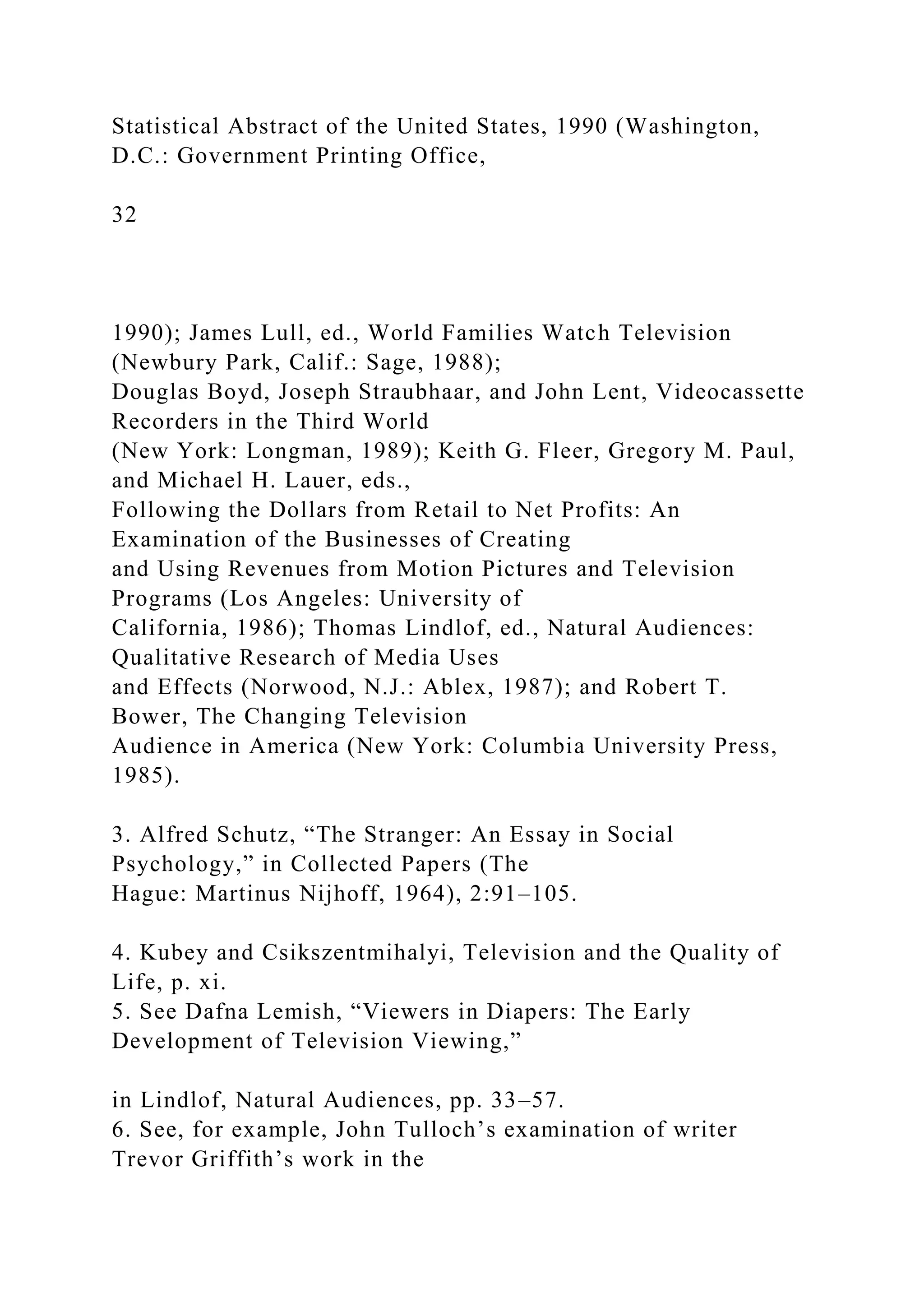 Statistical Abstract of the United States, 1990 (Washington,
D.C.: Government Printing Office,
32
1990); James Lull, ed., World Families Watch Television
(Newbury Park, Calif.: Sage, 1988);
Douglas Boyd, Joseph Straubhaar, and John Lent, Videocassette
Recorders in the Third World
(New York: Longman, 1989); Keith G. Fleer, Gregory M. Paul,
and Michael H. Lauer, eds.,
Following the Dollars from Retail to Net Profits: An
Examination of the Businesses of Creating
and Using Revenues from Motion Pictures and Television
Programs (Los Angeles: University of
California, 1986); Thomas Lindlof, ed., Natural Audiences:
Qualitative Research of Media Uses
and Effects (Norwood, N.J.: Ablex, 1987); and Robert T.
Bower, The Changing Television
Audience in America (New York: Columbia University Press,
1985).
3. Alfred Schutz, “The Stranger: An Essay in Social
Psychology,” in Collected Papers (The
Hague: Martinus Nijhoff, 1964), 2:91–105.
4. Kubey and Csikszentmihalyi, Television and the Quality of
Life, p. xi.
5. See Dafna Lemish, “Viewers in Diapers: The Early
Development of Television Viewing,”
in Lindlof, Natural Audiences, pp. 33–57.
6. See, for example, John Tulloch’s examination of writer
Trevor Griffith’s work in the
 