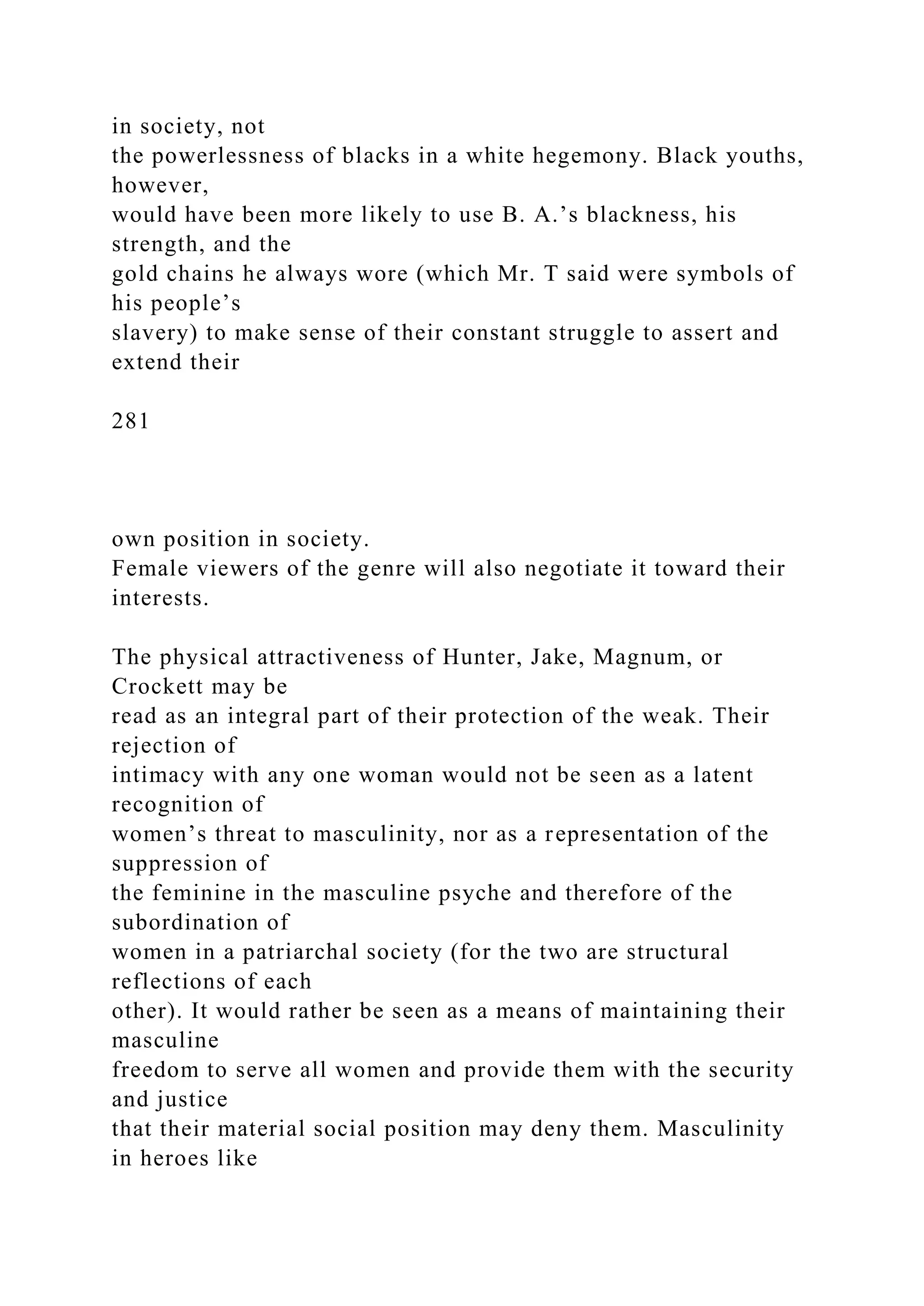 in society, not
the powerlessness of blacks in a white hegemony. Black youths,
however,
would have been more likely to use B. A.’s blackness, his
strength, and the
gold chains he always wore (which Mr. T said were symbols of
his people’s
slavery) to make sense of their constant struggle to assert and
extend their
281
own position in society.
Female viewers of the genre will also negotiate it toward their
interests.
The physical attractiveness of Hunter, Jake, Magnum, or
Crockett may be
read as an integral part of their protection of the weak. Their
rejection of
intimacy with any one woman would not be seen as a latent
recognition of
women’s threat to masculinity, nor as a representation of the
suppression of
the feminine in the masculine psyche and therefore of the
subordination of
women in a patriarchal society (for the two are structural
reflections of each
other). It would rather be seen as a means of maintaining their
masculine
freedom to serve all women and provide them with the security
and justice
that their material social position may deny them. Masculinity
in heroes like
 
