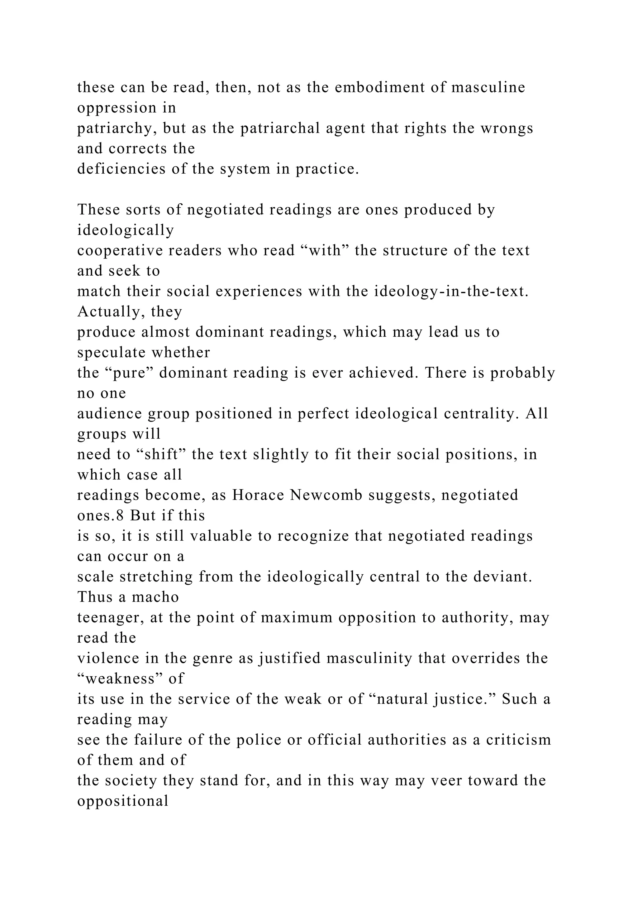 these can be read, then, not as the embodiment of masculine
oppression in
patriarchy, but as the patriarchal agent that rights the wrongs
and corrects the
deficiencies of the system in practice.
These sorts of negotiated readings are ones produced by
ideologically
cooperative readers who read “with” the structure of the text
and seek to
match their social experiences with the ideology-in-the-text.
Actually, they
produce almost dominant readings, which may lead us to
speculate whether
the “pure” dominant reading is ever achieved. There is probably
no one
audience group positioned in perfect ideological centrality. All
groups will
need to “shift” the text slightly to fit their social positions, in
which case all
readings become, as Horace Newcomb suggests, negotiated
ones.8 But if this
is so, it is still valuable to recognize that negotiated readings
can occur on a
scale stretching from the ideologically central to the deviant.
Thus a macho
teenager, at the point of maximum opposition to authority, may
read the
violence in the genre as justified masculinity that overrides the
“weakness” of
its use in the service of the weak or of “natural justice.” Such a
reading may
see the failure of the police or official authorities as a criticism
of them and of
the society they stand for, and in this way may veer toward the
oppositional
 