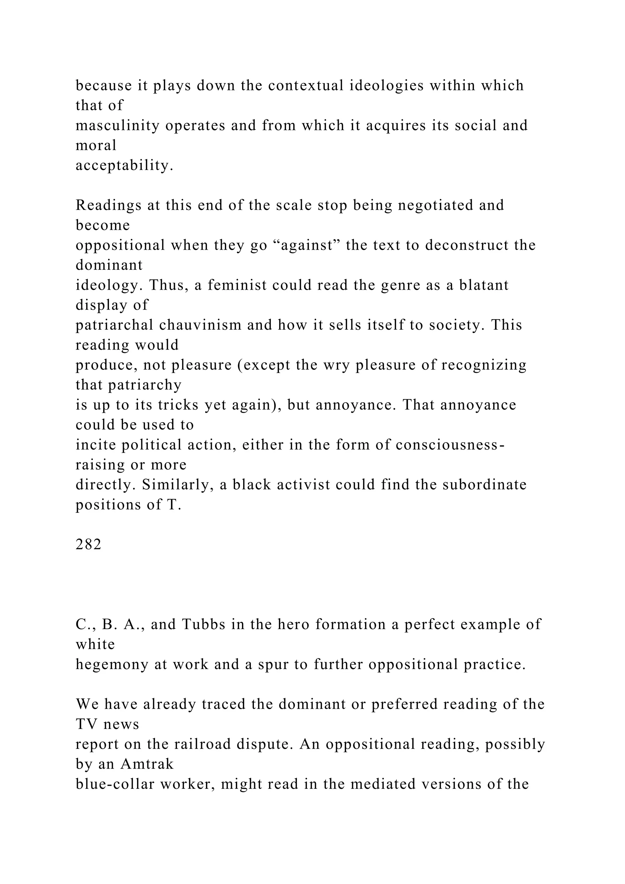 because it plays down the contextual ideologies within which
that of
masculinity operates and from which it acquires its social and
moral
acceptability.
Readings at this end of the scale stop being negotiated and
become
oppositional when they go “against” the text to deconstruct the
dominant
ideology. Thus, a feminist could read the genre as a blatant
display of
patriarchal chauvinism and how it sells itself to society. This
reading would
produce, not pleasure (except the wry pleasure of recognizing
that patriarchy
is up to its tricks yet again), but annoyance. That annoyance
could be used to
incite political action, either in the form of consciousness-
raising or more
directly. Similarly, a black activist could find the subordinate
positions of T.
282
C., B. A., and Tubbs in the hero formation a perfect example of
white
hegemony at work and a spur to further oppositional practice.
We have already traced the dominant or preferred reading of the
TV news
report on the railroad dispute. An oppositional reading, possibly
by an Amtrak
blue-collar worker, might read in the mediated versions of the
 