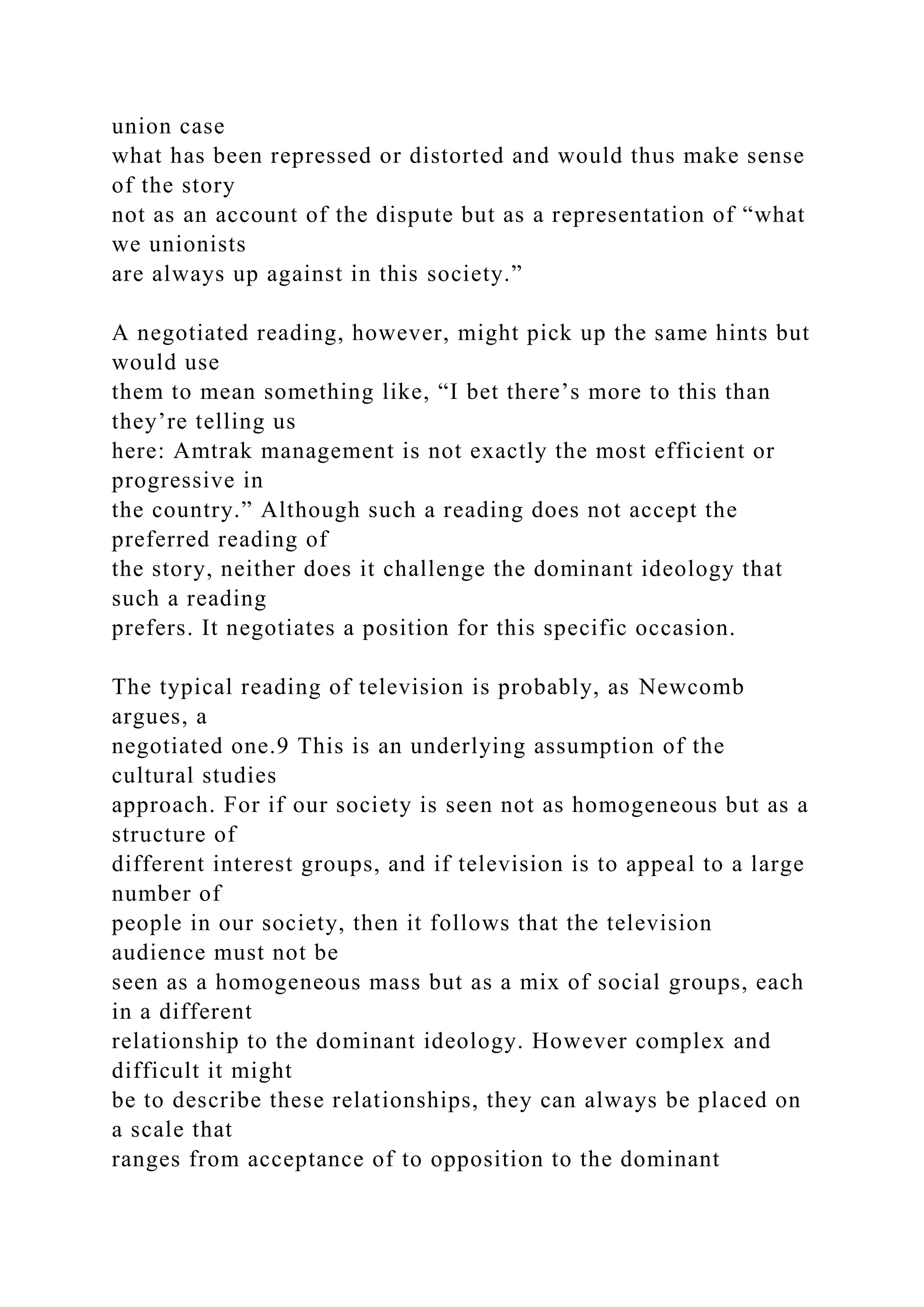 union case
what has been repressed or distorted and would thus make sense
of the story
not as an account of the dispute but as a representation of “what
we unionists
are always up against in this society.”
A negotiated reading, however, might pick up the same hints but
would use
them to mean something like, “I bet there’s more to this than
they’re telling us
here: Amtrak management is not exactly the most efficient or
progressive in
the country.” Although such a reading does not accept the
preferred reading of
the story, neither does it challenge the dominant ideology that
such a reading
prefers. It negotiates a position for this specific occasion.
The typical reading of television is probably, as Newcomb
argues, a
negotiated one.9 This is an underlying assumption of the
cultural studies
approach. For if our society is seen not as homogeneous but as a
structure of
different interest groups, and if television is to appeal to a large
number of
people in our society, then it follows that the television
audience must not be
seen as a homogeneous mass but as a mix of social groups, each
in a different
relationship to the dominant ideology. However complex and
difficult it might
be to describe these relationships, they can always be placed on
a scale that
ranges from acceptance of to opposition to the dominant
 